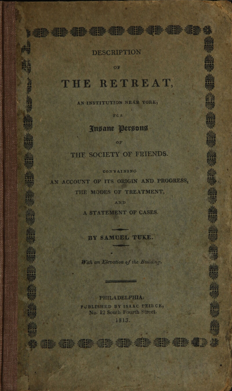 SiSSM^^ DESCRIPTION ft as f t. THE RETREAT, AN INSTITUTION NEAR YORK, ik '(IJMI ill • as* ife 4& OF THE SOCIETY OF FRIENDS. CONTAINING AN ACCOUNT OF ITS ORIGIN AND PROGRESS, THE MODES OF TREATMENT, AND A STATEMENT OF CASES. BY SAMUEL TUKE. WitJi an Elevation of the Jiuiiu PHILADELPHIA: PJBLrSHKD BY ISAAC VTS.WXK, No- 12 South Fourth StP 1813. m m is? ^••f^ ^3»»!=- ^»»& *=*»»e* -!§••&, ^ijfe, -^SJfe- -^ts&- mm #> €:> «# wMHr « **