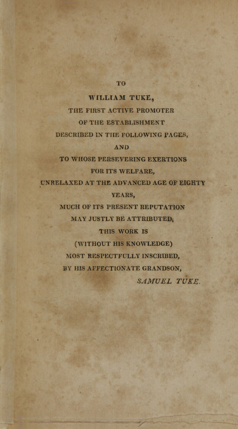 TO WILLIAM TUKE, THE FIRST ACTIVE PROMOTER OF THE ESTABLISHMENT DESCRIBED IN THE FOLLOWING PAGES, AND TO WHOSE PERSEVERING EXERTIONS FOR ITS WELFARE, UNRELAXED AT THE ADVANCED AGE OF EIGHTY YEARS, MUCH OF ITS PRESENT REPUTATION MAY JUSTLY BE ATTRD3UTED; THIS WORK IS (WITHOUT HIS KNOWLEDGE) MOST RESPECTFULLY INSCRIBED, BY HIS AFFECTIONATE GRANDSON, SAMUEL TUKE,
