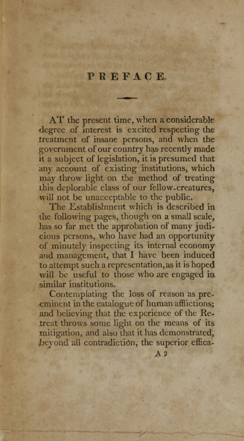 PREFACE, AT the present time, when a considerable degree of interest is excited respecting the treatment of insane persons, and when the government of our country has recently made it a subject of legislation, it is presumed that any account of existing institutions, which may throw light on the method of treating this deplorable class of our fellow-creatures, will not be unacceptable to the public. The Establishment which is described in the following pages, though on a small scale, has so far met the approbation of many judi- cious persons, who have had an opportunity of minutely inspecting its internal economy and management, that I have been induced to attempt such a representation's it is hoped will be useful to those who are engaged in similar institutions. Contemplating the loss of reason as pre- eminent in the catalogue of human afflictions; and believing that the experience of the Re- treat throws some light on the means of its mitigation, and also that it has demonstrated, Jbeyond all contradiction, the superior effica- A2