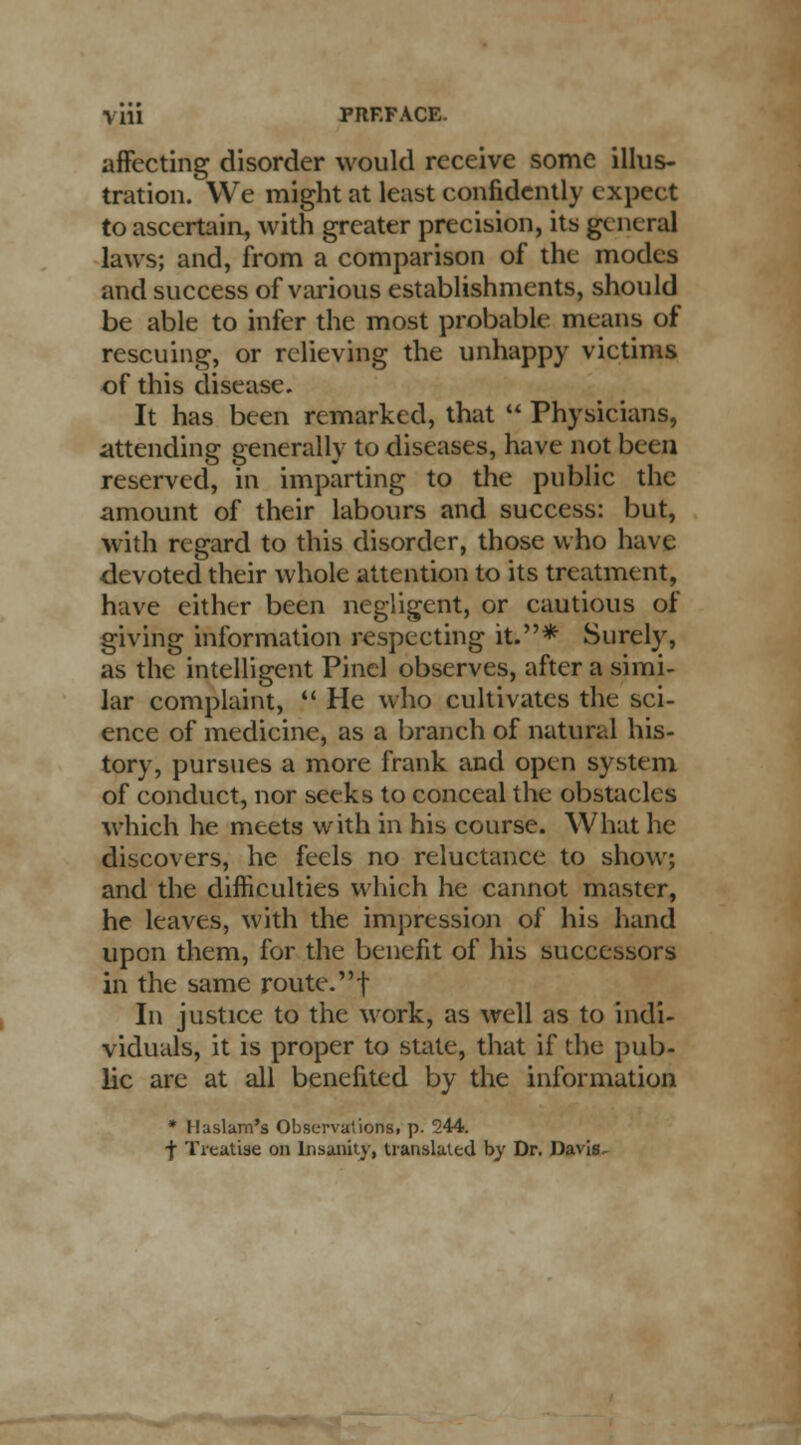 affecting disorder would receive some illus- tration. We might at least confidently expect to ascertain, with greater precision, its general laws; and, from a comparison of the modes and success of various establishments, should be able to infer the most probable means of rescuing, or relieving the unhappy victims of this disease. It has been remarked, that  Physicians, attending generally to diseases, have not been reserved, in imparting to the public the amount of their labours and success: but, with regard to this disorder, those who have devoted their whole attention to its treatment, have either been negligent, or cautious of giving information respecting it.* Surely, as the intelligent Pinel observes, after a simi- lar complaint,  He who cultivates the sci- ence of medicine, as a branch of natural his- tory, pursues a more frank and open system of conduct, nor seeks to conceal the obstacles which he meets with in his course. What he discovers, he feels no reluctance to show; and the difficulties which he cannot master, he leaves, with the impression of his hand upon them, for the benefit of his successors in the same route, f In justice to the work, as well as to indi- viduals, it is proper to state, that if the pub- lic are at all benefited by the information * Ilaslam's Observations! p. 244. -J- Treatise on Insanity, translated by Dr. Davis-