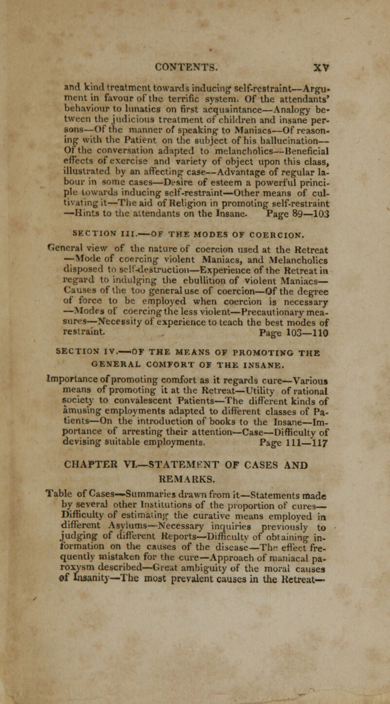 and kind treatment towards inducing self-restraint—Argu- ment in favour of the terrific system. Of the attendants' behaviour to lunatics on first acquaintance—Analogy be- tween the judicious treatment of children and insane per- sons—Of the manner of speaking to Maniacs—Of reason- ing with the Patifrnt on the subject of his hallucination— Of the conversation adapted to melancholies—Beneficial effects of exercise and variety of object upon this class, illustrated by an affecting case—Advantage of regular la- bour in some cases—Desire of esteem a powerful princi- ple towards inducing self-restraint—Other means of cul- tivating it—The aid of Religion in promoting self-restraint —Hints to the attendants on the Insane. Page 89—103 SECTION III. OF THE MODES OF COERCION. General view of the nature of coercion used at the Retreat — Mode of coercing violent Maniacs, and Melancholies disposed to self-destruction—Experience of the Retreat in regard to indulging the ebullition of violent Maniacs— Causes of the too general use of coercion—Of the degree of force to be employed when coercion is necessary —Modes of coercing the less violent—Precautionary mea- sures—Necessity of experience to teach the best modes of restraint. Page 103—110 SECTION IV.—OF THE MEANS OF PROMOTING THE GENERAL COMFORT OF THE INSANE. Importance of promoting comfort as it regards cure—Various means of promoting it at the Retreat—Utility of rational society to convalescent Patients—The different kinds of amusing employments adapted to different classes of Pa- tients—On the introduction of books to the Insane—Im- portance of arresting their attention—Case—Difficulty of devising suitable employments. Page 111—117 CHAPTER VI.—STATEMKNT OF CASES AND REMARKS. Table of Cases—Summaries drawn from it—Statements made by several other Institutions of the proportion of cures— Difficulty of estimating the curative means employed in different Asylums—Necessary inquiries previously to judging of different Reports—Difficulty of obtaining in- formation on the causes of the disease—The effect fre- quently mistaken for the cure—Approach of maniacal pa- roxysm described—Great ambiguity of the moral causes of Insanity—The most prevalent causes in the Retreat—