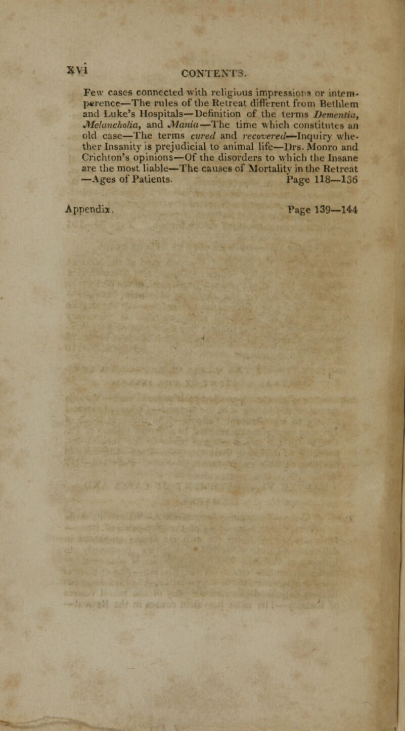 Few cases connected with religious impressions or intern* perence—The rules of the Retreat different from Hcthlem and Luke's Hospitals—Definition of the terms Dementia, Melancholia, and Mania—The time which constitutes an old case—The terms aired and recovered—Inquiry whe- ther Insanity is prejudicial to animal life—Drs. Monro and Crichton's opinions—Of the disorders to which the Insane are the most liable—The causes of Mortality in the Retreat —Ages of Patients. Page 118—136 Appendix. Page 139—144