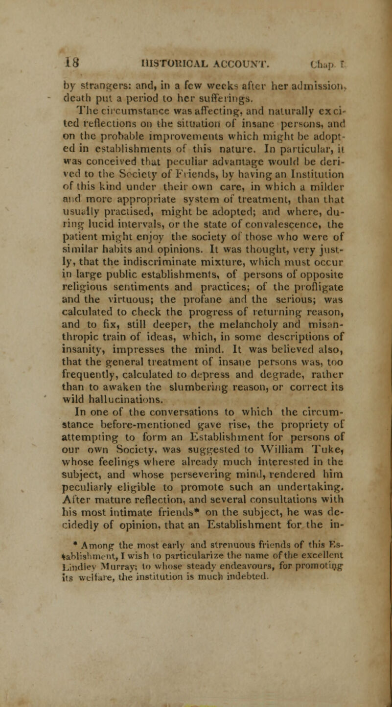 by strangers: and, in a few weeks after her admission, death put a period to her sufferings. The circumstance was affecting, and naturally exci- ted reflections on the situation of insune persons, and on the probable improvements which might be adopt- ed in establishments of this nature. In particular, it M'as conceived that peculiar advantage would be deri- ved to the Society of Friends, by having an Institution of this kind under their own care, in which a milder and more appropriate system of treatment, than that usually practised, might be adopted; and where, du- ling lucid intervals, or the state of convalescence, the patient might enjoy the society of those who were of similar habits and opinions. It was thought, very just- ly, that the indiscriminate mixture, which must occur in large public establishments, of persons of opposite religious sentiments and practices; of the profligate and the virtuous; the profane and the serious; was calculated to check the progress of returning reason, and to fix, still deeper, the melancholy and misan- thropic train of ideas, which, in some descriptions of insanity, impresses the rnind. It was believed also, that the general treatment of insane persons was, too frequently, calculated to depress and degrade, rather than to awaken the slumbering reason, or correct its wild hallucinations. In one of the conversations to which the circum- stance before-mentioned gave rise, the propriety of attempting to form an Establishment for persons of our own Society, was suggested (o William Tuke, whose feelings where already much interested in the subject, and whose persevering mind, rendered him peculiarly eligible to promote such an undertaking. After mature reflection, and several consultations with his most intimate friends* on the subject, he was de- cidedly of opinion, that an Establishment for the in- • Among the most early and strenuous friends of this Es- tablishment, I wish to particularize the name of the excellent Lindley Murray? to whose steady endeavours, for promoting its welfare, die institution is much indebted.