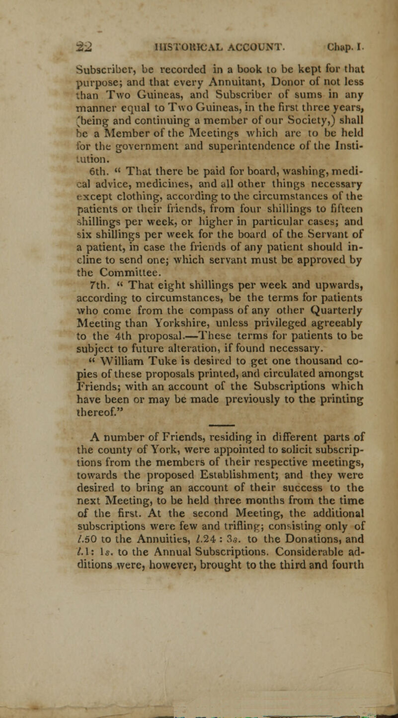 Subscriber, be recorded in a book to be kept for that purpose; and that every Annuitant, Donor of not less than Two Guineas, and Subscriber of sums in any manner equal to Two Guineas, in the first three years, 'being and continuing a member of our Society,) shall be a Member of the Meetings which arc to be held for the government and superintendence of the Insti- tution. 6th.  That there be paid for board, washing, medi- cal advice, medicines, and all other things necessary txcept clothing, according to the circumstances of the patients or their friends, from four shillings to fifteen shillings per week, or higher in particular cases; and six shillings per week for the board of the Servant of a patient, in case the friends of any patient should in- cline to send one; which servant must be approved by the Committee. 7th. « That eight shillings per week and upwards, according to circumstances, be the terms for patients who come from the compass of any other Quarterly Meeting than Yorkshire, unless privileged agreeably to the 4th proposal.—These terms for patients to be subject to future alteration, if found necessary.  William Tuke is desired to get one thousand co- pies of these proposals printed, and circulated amongst Friends; with an account of the Subscriptions which have been or may be made previously to the printing thereof. A number of Friends, residing in different parts of the county of York, were appointed to solicit subscrip- tions from the members of their respective meetings, towards the proposed Establishment; and they were desired to bring an account of their success to the next Meeting, to be held three months from the time of the first. At the second Meeting, the additional subscriptions were few and trifling; consisting only of /.50 to the Annuities, 1.24 : 3s. to the Donations, and 1.1: la. to the Annual Subscriptions. Considerable ad- ditions were, however, brought to the third and fourth