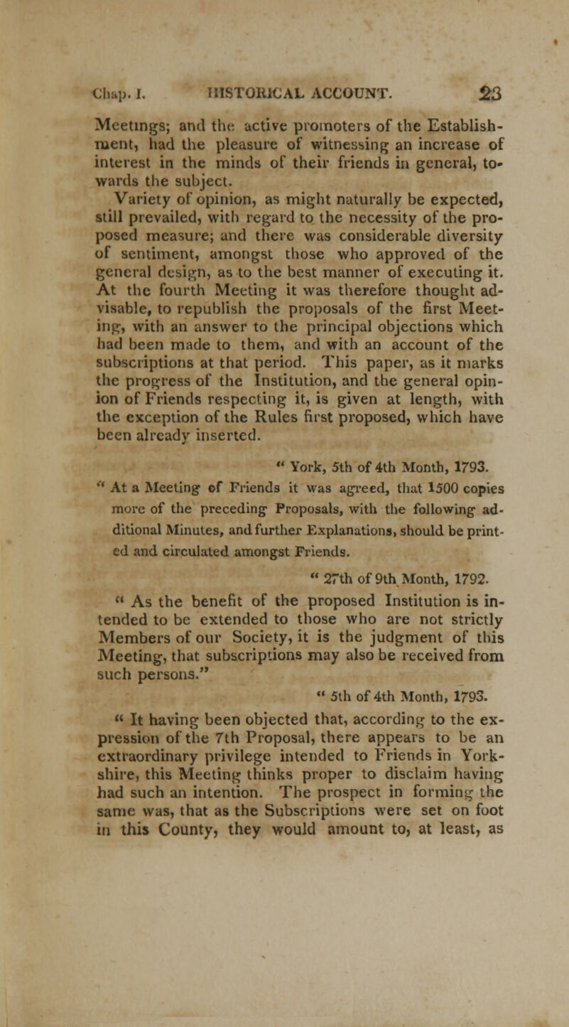 Meetings; and the active promoters of the Establish- ment, had the pleasure of witnessing an increase of interest in the minds of their friends in general, to- wards the subject. Variety of opinion, as might naturally be expected, still prevailed, with regard to the necessity of the pro- posed measure; and there was considerable diversity of sentiment, amongst those who approved of the general design, as to the best manner of executing it. At the fourth Meeting it was therefore thought ad- visable, to republish the proposals of the first Meet- ing, with an answer to the principal objections which had been made to them, and with an account of the subscriptions at that period. This paper, as it marks the progress of the Institution, and the general opin- ion of Friends respecting it, is given at length, with the exception of the Rules first proposed, which have been already inserted.  York, 5th of 4th Month, 1793.  At a Meeting of Friends it was agreed, that 1500 copies more of the preceding Proposals, with the following ad- ditional Minutes, and further Explanations, should be print- ed and circulated amongst Friends. 27th of 9th Month, 1792.  As the benefit of the proposed Institution is in- tended to be extended to those who are not strictly Members of our Society, it is the judgment of this Meeting, that subscriptions may also be received from such persons.  5th of 4th Month, 1793.  It having been objected that, according to the ex- pression of the 7th Proposal, there appears to be an extraordinary privilege intended to Friends in York- shire, this Meeting thinks proper to disclaim having had such an intention. The prospect in forming the same was, that as the Subscriptions were set on foot in this County, they would amount to, at least, as