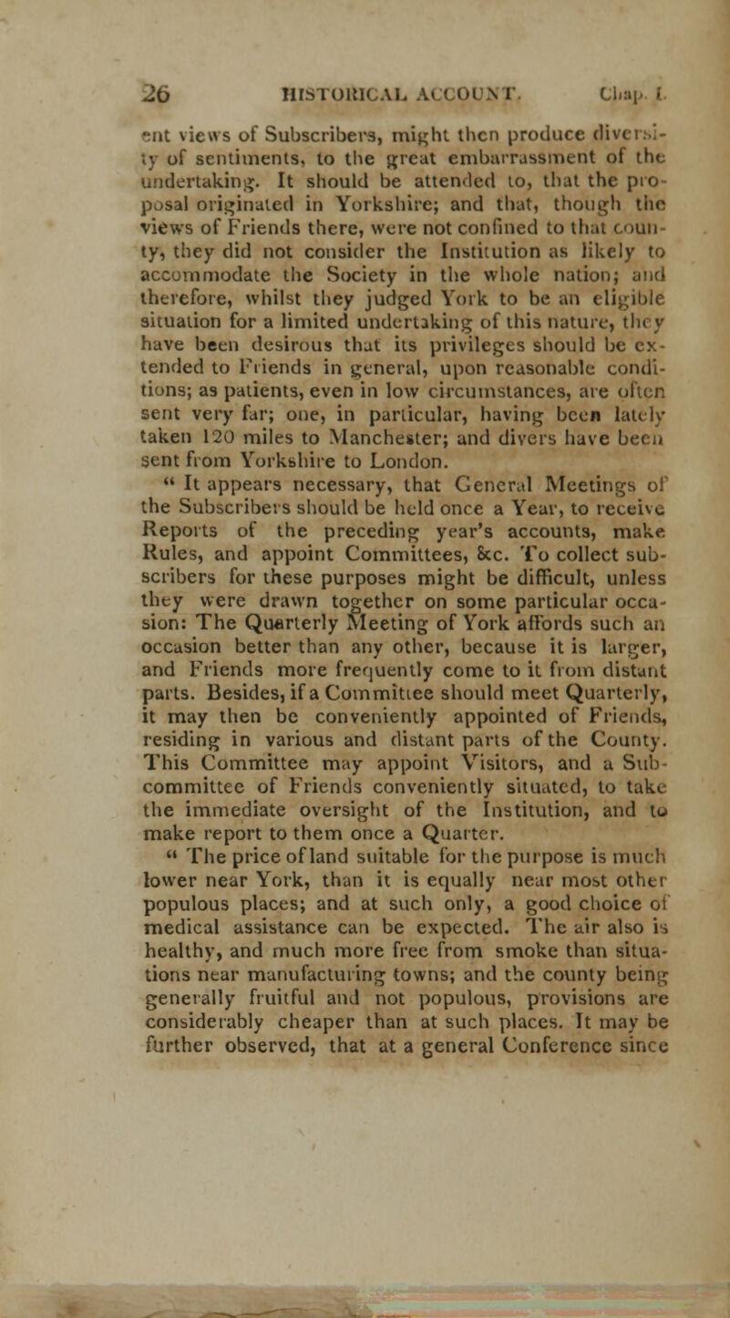 ent views of Subscribers, might then produce diversi- ty of sentiments, to the great embarrassment of the undertaking. It should be attended to, that the pro- posal originated in Yorkshire; and that, though the views of Friends there, were not confined to that coun ty, they did not consider the Institution as likely to accommodate the Society in the whole nation; and therefore, whilst they judged York to be an eligible situation for a limited undertaking of this nature, they have been desirous that its privileges should be ex- tended to Friends in general, upon reasonable condi- tions; as patients, even in low circumstances, are oiler. sent very far; one, in particular, having been lately taken 120 miles to Manchester; and divers have been sent from Yorkshire to London.  It appears necessary, that General Meetings of the Subscribers should be held once a Year, to receive Reports of the preceding year's accounts, make Rules, and appoint Committees, &c. To collect sub- scribers for these purposes might be difficult, unless they were drawn together on some particular occa- sion: The Quarterly Meeting of York affords such an occasion better than any other, because it is larger, and Friends more frequently come to it from distant parts. Besides, if a Committee should meet Quarterly, it may then be conveniently appointed of Friends, residing in various and distant parts of the County. This Committee may appoint Visitors, and a Sub- committee of Friends conveniently situated, to taki the immediate oversight of the Institution, and to make report to them once a Quarter.  The price of land suitable for the purpose is much lower near York, than it is equally near most other populous places; and at such only, a good choice 01 medical assistance can be expected. The air also is healthy, and much more free from smoke than situa- tions near manufacturing towns; and the county being generally fruitful and not populous, provisions are considerably cheaper than at such places. It may be further observed, that at a general Conference since