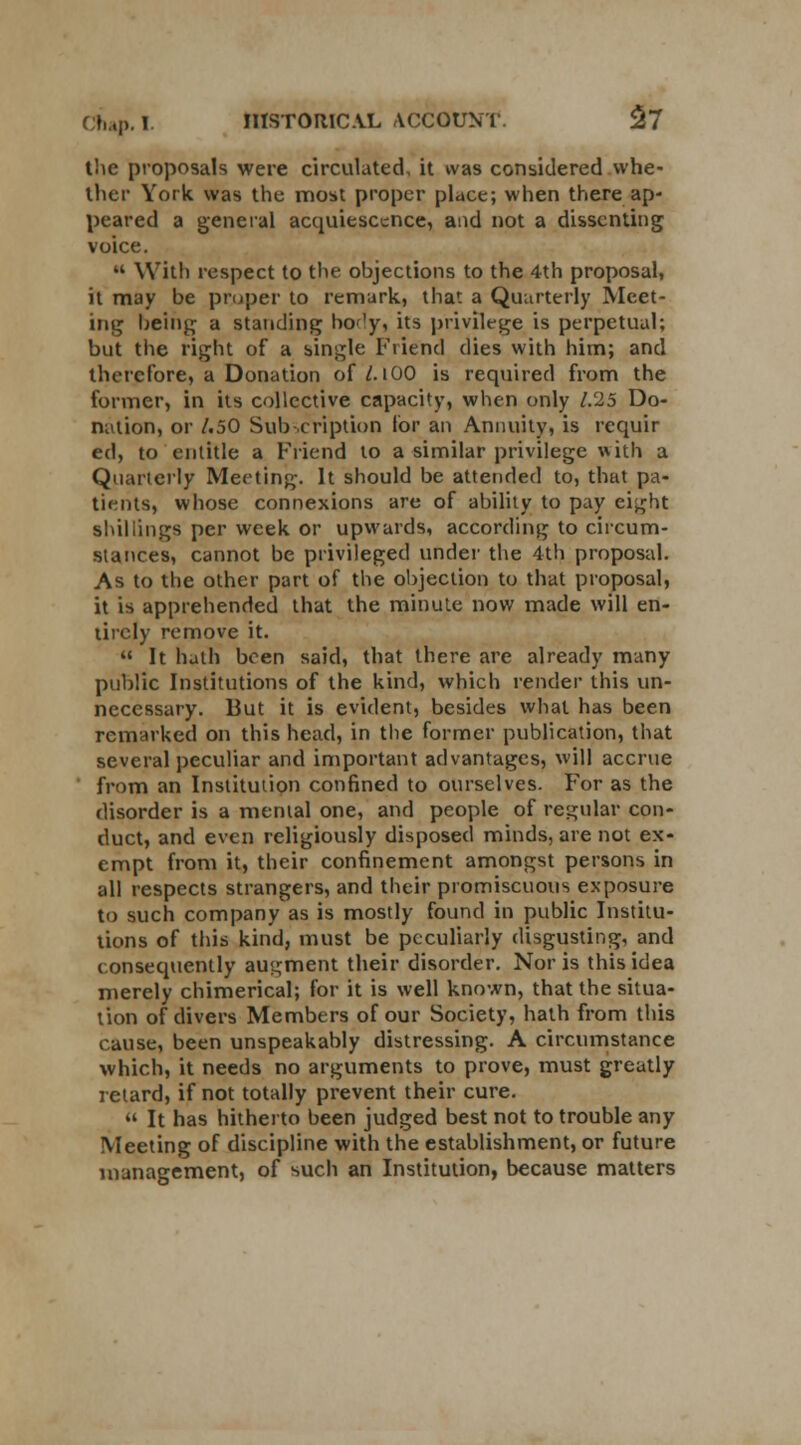 (>,,,!>. I. IIlSTOItlC.VL ACCOUNT. $7 the proposals were circulated, it was considered whe- ther York was the most proper place; when there ap- peared a general acquiescence, and not a dissenting voice.  With respect to the ohjections to the 4th proposal, it may be proper to remark, that a Quarterly Meet- ing being a standing body, its privilege is perpetual; but the right of a single Friend dies with him; and therefore, a Donation of/. lOO is required from the former, in its collective capacity, when only 1.25 Do- nation, or /.50 Subscription for an Annuity, is requir ed, to entitle a Friend to a similar privilege with a Quarterly Meeting. It should be attended to, that pa- tients, whose connexions are of ability to pay eight shillings per week or upwards, according to circum- stances, cannot be privileged under the 4th proposal. As to the other part of the objection to that proposal, it is apprehended that the minute now made will en- tirely remove it.  It hath been said, that there are already many public Institutions of the kind, which render this un- necessary. But it is evident, besides what has been remarked on this head, in the former publication, that several peculiar and important advantages, will accrue from an Institution confined to ourselves. For as the disorder is a mental one, and people of regular con- duct, and even religiously disposed minds, are not ex- empt from it, their confinement amongst persons in all respects strangers, and their promiscuous exposure to such company as is mostly found in public Institu- tions of this kind, must be peculiarly disgusting, and consequently augment their disorder. Nor is this idea merely chimerical; for it is well known, that the situa- tion of divers Members of our Society, hath from this cause, been unspeakably distressing. A circumstance which, it needs no arguments to prove, must greatly retard, if not totally prevent their cure.  It has hitherto been judged best not to trouble any Meeting of discipline with the establishment, or future management, of such an Institution, because matters