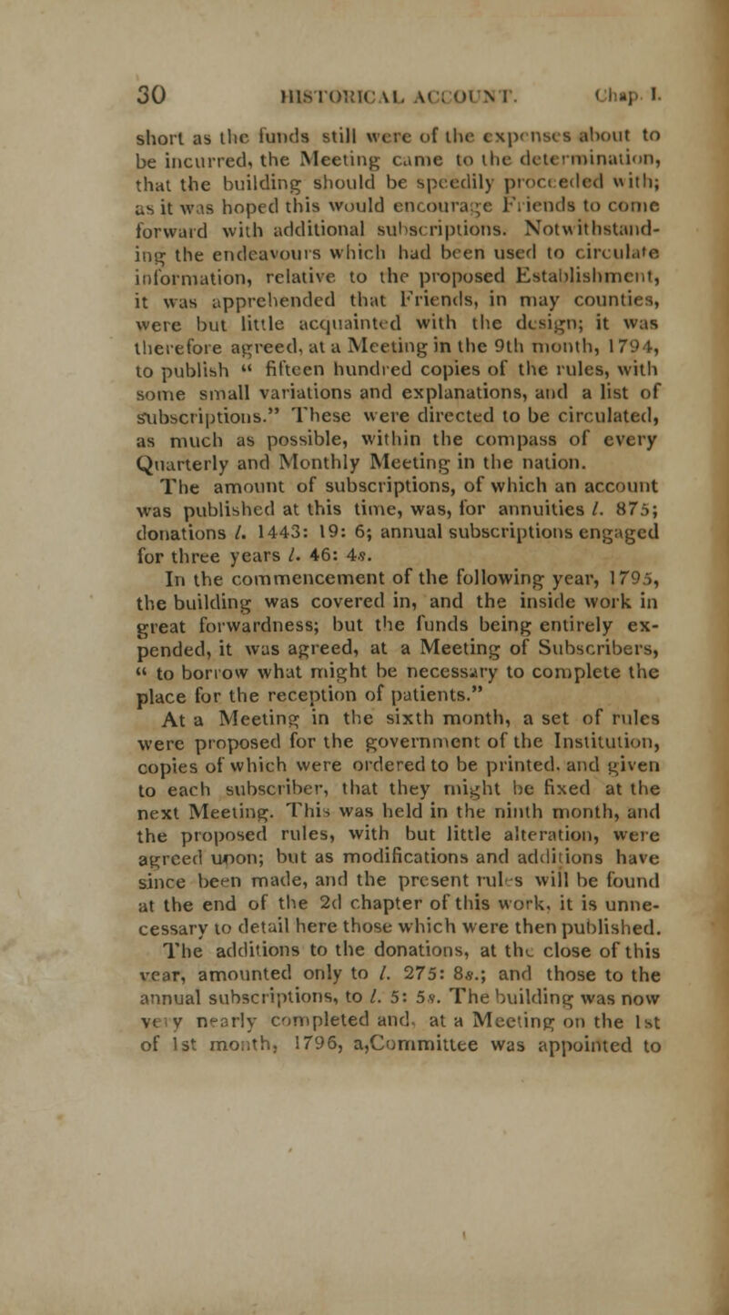 short as the fundi still were of the expenses about to be incurred, the Meeting came to the determination, that the building should be speedily proceeded with; us it was Imped this would encourage Friends to come forward with additional subscriptions. Notwithstand- ing the endeavours which had been used to circulate information, relative to the proposed Establishment, it was apprehended that Friends, in may counties, were but little acquainted with the design; it was therefore agreed, at a Meeting in the 9th month, 1794, to publish  fifteen hundred copies of the rules, with some small variations and explanations, and a list of Subscriptions. These were directed to be circulated, as much as possible, within the compass of every Quarterly and Monthly Meeting in the nation. The amount of subscriptions, of which an account was published at this time, was, for annuities /. 875; donations /. 1443: 19: 6; annual subscriptions engaged for three years /. 46: 4s. In the commencement of the following year, 179.5, the building was covered in, and the inside work in great forwardness; but the funds being entirely ex- pended, it was agreed, at a Meeting of Subscribers,  to borrow what might be necessary to complete the place for the reception of patients. At a Meeting in the sixth month, a set of rules were proposed for the government of the Institution, copies of which were ordered to be printed, and given to each subscriber, that they might be fixed at the next Meeting. This was held in the ninth month, and the proposed rules, with but little alteration, were agreed moon; but as modifications and additions have since be^n made, and the present rules will be found at the end of the 2d chapter of this work, it is unne- cessary 10 detail here those which were then published. The additions to the donations, at the close of this vear, amounted only to /. 275: 8s.; and those to the annual subscriptions, to I. 5: 5s. The building was now vi v nearly completed and. at a Meeting on the 1st of 1st month, 1796, a,Committee was appointed to