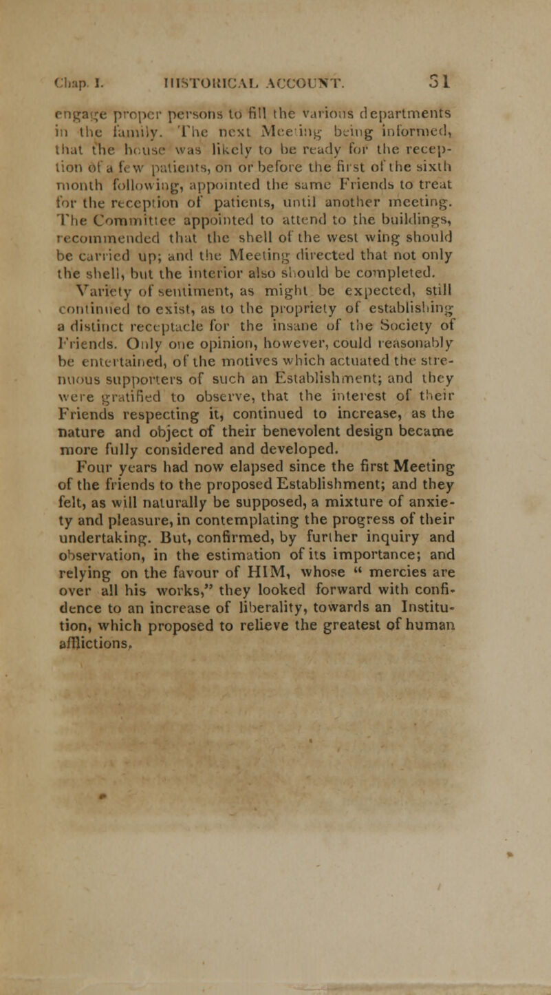 engage proper persons to fill the various departments in the family. The m-xt Meeting being informed, that the house was likely to he ready for the recep- tion of a few patients, on or before the first of the sixth month following, appointed the same Friends to treat for the reception of patients, until another meeting. The Committee appointed to attend to the buildings, recommended that the shell of the west wing should be carried up; and the Meeting directed that not only the shell, but the interior also should be completed. Variety of sentiment, as might be expected, still on tinned to exist, as to the propriety of establishing a distinct receptacle for the insane of the Society of Friends. Only one opinion, however, could reasonably be entertained, of the motives which actuated the stre- nuous supporters of such an Establishment; and they were gratified to observe, that the interest of their Friends respecting it, continued to increase, as the nature and object of their benevolent design became more fully considered and developed. Four years had now elapsed since the first Meeting of the friends to the proposed Establishment; and they felt, as will naturally be supposed, a mixture of anxie- ty and pleasure, in contemplating the progress of their undertaking. But, confirmed, by further inquiry and observation, in the estimation of its importance; and relying on the favour of HIM, whose  mercies are over all his works, they looked forward with confi- dence to an increase of liberality, towards an Institu- tion, which proposed to relieve the greatest of human afflictions.