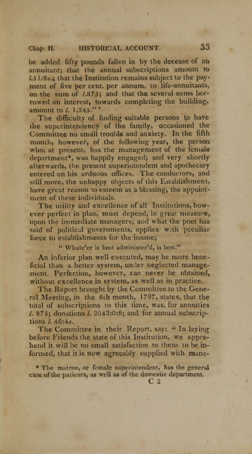 be added fifty pounds fallen in by the decease of an annuitant; that the annual subscriptions amount to 1.5 \:9s.i that the Institution remains subject to the pay- ment of five per cent, per annum, to life-annuitants, on the sum of 1.875; and that the several sums bor- rowed on interest, towards completing the building, amount to /. 1,245. ' The difficulty of finding suitable persons to have the superintendency of the family, occasioned the Committee no small trouble and anxiety. In the fifth month, however, of the following year, the person who, at present, has the management of the female department*, was happily engaged; and very shortly afterwards, the present superintendent and apothecary entered on his arduous offices. The conductors, and still more, the unhappy objects of this Establishment, have, great reason to esteem as a blessing, the appoint- ment of these individuals. The utility and excellence of all Institutions, how- ever perfect in plan, must depend, in great measure, upon the immediate managers; and what the poet has said of political governments, applies with peculiar force to establishments for the insane;  Whate'er is best administer'd, is best. An inferior plan well executed, may be more bene- ficial than a better system, under neglected manage- ment. Perfection, however, can never be obtained, without excellence in system, as well as in practice. The Report brought by the Committee to the Gene- ral Meeting, in the 6th month, 1797, states, that the total of subscriptions to this time, was, for annuities /. 875; donations /. 2043:0:6; and for annual subscrip- tions /. 46:4s. The Committee in their Report, say:  In laying before Friends the state of this Institution, we appre- hend it will be no small satisfaction to them to be in- formed, that it is now agreeably supplied with mana- • Tlie matron, or female superintendent, has the general care of the patients, as well as of the domestic department. C 2