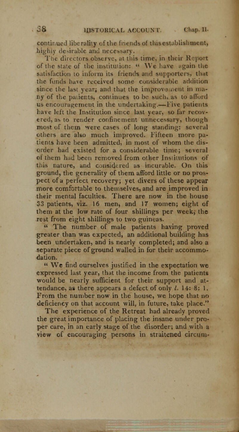 continued liberality of the Inendsol tlusestablishment, highly desirable and necessary. The directors, observe, at this time, in their Report of the state of the institution:  We have ugain the satisfaction to inform its friends and supporters, tli.it the funds have received some considerable addition since the last year; and that the improve nent in ma- ny of the patients, continues to be such. ;ts to afford us encouragement in the undertaking.— live patients have left the Institution since last year, so far recov- ered, as to render confinement unnecessary, though most of them were cases of long standing: several others are also much improved. Fifteen more pa- tients have been admitted, in most of whom the dis- order had existed for a considerable time; several of them hud been removed from other Institutions of this nature, and considered as incurable. On this ground, the generality of them afford little or no pros- pect of a perfect recovery; yet divers of these appear more comfortable to themselves, and are improved in their mental faculties. There are now in the house 33 patients, viz. 16 men, and 17 women; eight of them at the low rate of four shillings per week, the rest from eight shillings to two guineas.  The number of male patients having proved greater than was expected, an additional building has been undertaken, and is nearly completed; and also a separate piece of ground walled in for their accommo- dation.  We find ourselves justified in the expectation we expressed last year, that the income from the patients would be nearly sufficient for their support and at- tendance, as there appears a defect of only l. 14: 8: 1. From the number now in the house, we hope that no deficiency on that account will, in future, take place. The experience of the Retreat had already proved the great importance of placing the insane under pro- per care, in an early stage of the disorder; and with a view of encouraging persons in straitened circum-