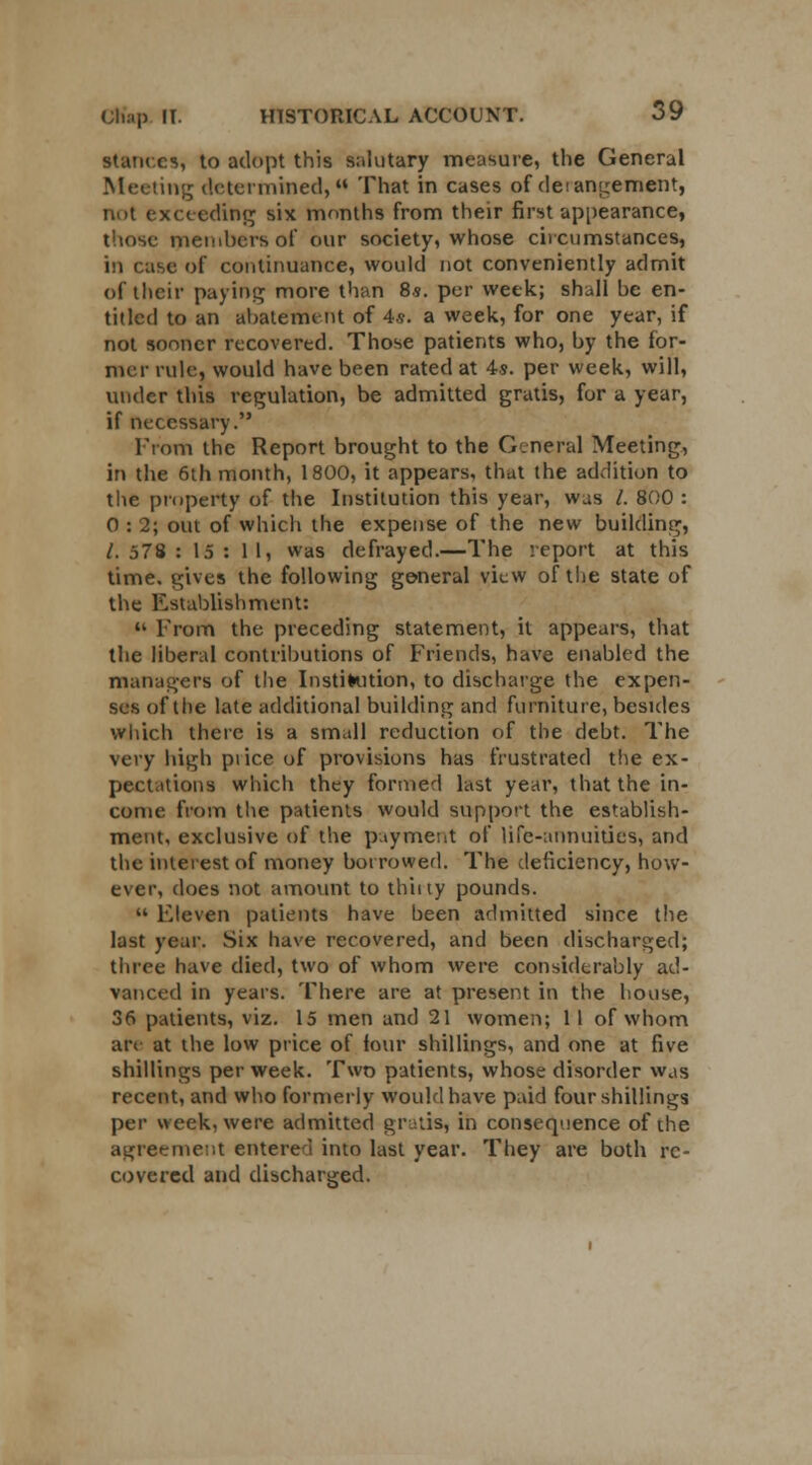 stances, to adopt this salutary measure, the General Meeting determined, That in cases of derangement, not exceeding six months from their first appearance, those members of our society, whose circumstances, in case of continuance, would not conveniently admit of their paying more than 8s. per week; shall he en- titled to an abatement of 4.9. a week, for one year, if not sooner recovered. Those patients who, by the for- mer rule, would have been rated at 4s. per week, will, under this regulation, be admitted gratis, for a year, if necessary. From the Report brought to the General Meeting, in the 6th month, 1800, it appears, that the addition to the property of the Institution this year, was /. 800 : 0 : 2; out of which the expense of the new building, /. 578 : 15: 11, was defrayed.—The report at this time, gives the following general view of the state of the Establishment: » From the preceding statement, it appears, that the liberal contributions of Friends, have enabled the managers of the Institution, to discharge the expen- ses of the late additional building and furniture, besides which there is a small reduction of the debt. The very high pi ice of provisions has frustrated the ex- pectations which they formed last year, that the in- come from the patients would support the establish- ment, exclusive of the payment of life-annuities, and the interest of money borrowed. The deficiency, how- ever, does not amount to thiity pounds.  Eleven patients have heen admitted since the last year. Six have recovered, and been discharged; three have died, two of whom were considerably ad- vanced in years. There are at present in the house, 36 patients, viz. 15 men and 21 women; 11 of whom are at the low price of four shillings, and one at five shillings per week. Two patients, whose disorder was recent, and who formerly would have paid four shillings per week, were admitted gratis, in consequence of the agreement entered into last year. They are both re- covered and discharged.