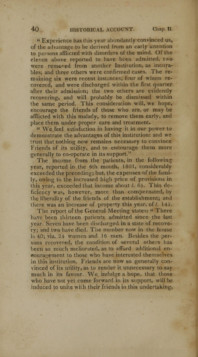  Experience has this year abundantly convinced us, of the advantage to be derived from an early attention to persons afflicted with disorders of the mind. CM the eleven above reported to have been admitted, two were removed from another Institution, as incura- bles; and three others were confirmed cases. The re- maining six were recent instances; four of whom re- covered, and were discharged within the first quarter after their admission; the two others are evidently recovering, and will probably be dismissed within the same period. This consideration will, we hope, encourage the friends of those who are, or may be afflicted with this malady, to remove them early, and place them under proper care and treatment.  We feel satisfaction in having it in our power to demonstrate the advantages of this institution: and we trust that nothing now remains necessary to convince Friends of its utility, and to encourage them more generally to co-operate in its support. The income from the patients, in the following year, reported in the 6th month, 1801, considerably exceeded the preceding; but, the expenses of the fami- ly, owing to the increased high price of provisions in this year, exceeded that income about I. 65. This de- ficiency was, however, mote than compensated, by the liberality of the friends of the establishment; and there was an increase of property this year, of/. 145. The report of the General Meeting states: « There have been thirteen patients admitted since the last year. Seven have been discharged in a state of recove- ry; and two have died. The number now in the house is 40; viz. 24 women and 16 men. Besides the per- sons recovered, the condition of several others lias been so much meliorated, as to afford additional en- couragement to those who have interested themselves in this institution. Friends are now so generally con- vinced of its utility, as to render it unnecessary to say- much in its favour. We indulge a hope, that those who have not yet come forward in its support, will be induced to unite with their friends in this undertaking,