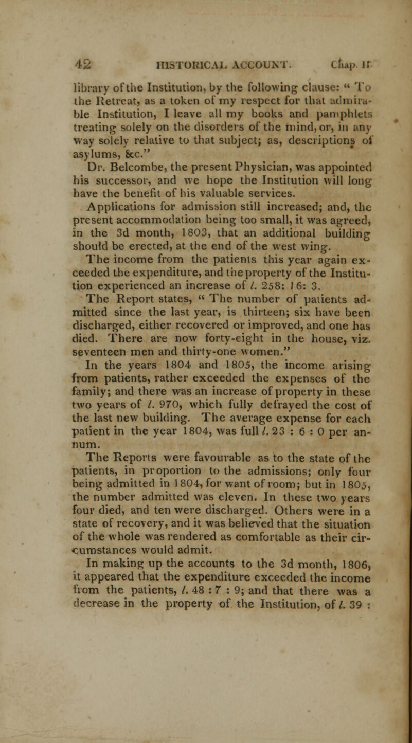 library of the Institution, by the following clause: u T the Retreat) as a token of my respect for that admira- ble Institution, I leave all my books and pamphlets treating solely on the disorders of the mind, or, in any way solely relative to that subject; as, descriptions of asylums, 8cc. Dr. Belcombe, the present Physician, was appointed his successor, and we hope the Institution will long have the benefit of his valuable services. Applications for admission still increased; and, the present accommodation being too small, it was agreed, in the 3d month, 1803, that an additional building should be erected, at the end of the west wing. The income from the patients this year again ex- ceeded the expenditure, and the property of the Institu- tion experienced an increase of /. 258: 16: 3. The Report states,  The number of patients ad- mitted since the last year, is thirteen; six have been discharged, either recovered or improved, and one has died. There are now forty-eight in the house, viz. seventeen men and thirfy-one women. In the years 1804 and 1805, the income arising from patients, rather exceeded the expenses of the family; and there was an increase of property in these two years of /. 970, which fully defrayed the cost of the last new building. The average expense for each patient in the year 1804, was full /. 23 : 6 : 0 per an- num. The Reports were favourable as to the state of the patients, in proportion to the admissions; only four being admitted in 1 804, for want of room; but in 1805, the number admitted was eleven. In these two years four died, and ten were discharged. Others were in a state of recovery, and it was believed that the situation of the whole was rendered as comfortable as their cir- cumstances would admit. In making up the accounts to the 3d month, 1806, it appeared that the expenditure exceeded the income from the patients, /. 48 : 7 : 9; and that there was a decrease in the property of the Institution, of /. 39 :