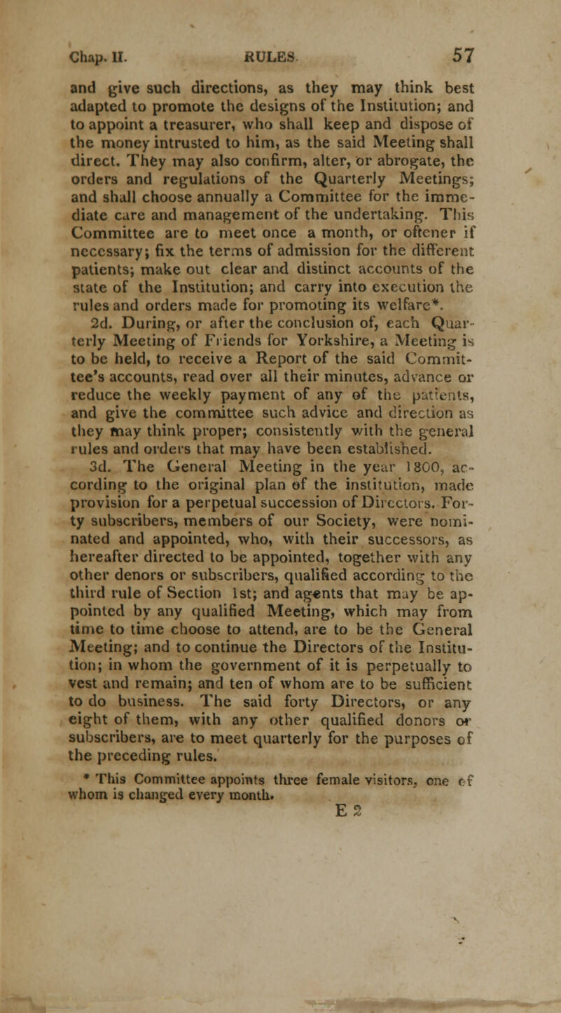 and give such directions, as they may think best adapted to promote the designs of the Institution; and to appoint a treasurer, who shall keep and dispose of the money intrusted to him, as the said Meeting shall direct. They may also confirm, alter, or abrogate, the orders and regulations of the Quarterly Meetings; and shall choose annually a Committee for the imme- diate care and management of the undertaking. This Committee are to meet once a month, or oftcner if necessary; fix the terms of admission for the different patients; make out clear and distinct accounts of the state of the Institution; and carry into execution the rules and orders made for promoting its welfare*. 2d. During, or after the conclusion of, each Quar- terly Meeting of Friends for Yorkshire, a Meeting is to be held, to receive a Report of the said Commit- tee's accounts, read over all their minutes, advance or reduce the weekly payment of any of the patients, and give the committee such advice and direction as they may think proper; consistently with the general rules and orders that may have been established. 3d. The General Meeting in the yeur 1800, ac- cording to the original plan of the institution, made provision for a perpetual succession of Directors. For- ty subscribers, members of our Society, were nomi- nated and appointed, who, with their successors, as hereafter directed to be appointed, together with any other denors or subscribers, qualified according to the third rule of Section 1st; and ag«nts that may be ap- pointed by any qualified Meeting, which may from time to time choose to attend, are to be the General Meeting; and to continue the Directors of the Institu- tion; in whom the government of it is perpetually to vest and remain; and ten of whom are to be sufficient to do business. The said forty Directors, or any eight of them, with any other qualified donors or subscribers, are to meet quarterly for the purposes of the preceding rules. • This Committee appoints three female visitors, one r i whom is changed every month. E5