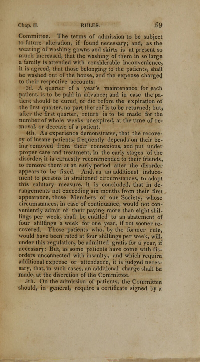 Committee. The terms of admission to be subject to future alteration, if found necessary; and, as the wearing of washing gowns and skirts is at present so much increased, that the washing of them in so large a family is attended with considerable inconvenience, it is agreed, that those belonging to the patients, shall be washed out of the house, and the expense charged to their respective accounts. 3d. A quarter of a year's maintenance for each patient, is to be paid in advance; and in case the pa- tient should be cured, or die before the expiration of the first quarter, no part thereof is to be returned; but, after the first quarter, return is to be made for the number of whole weeks unexpired, at the time of re- moval, or decease of a patient. 4th. As experience demonstrates, that the recove- ry of insane patients, frequently depends on their be- ing removed from their connexions, and put under proper care and treatment, in the early stages of the disorder, it is earnestly recommended to their friends, to remove them at an early period after the disorder appears to be fixed. And, as an additional induce- ment to persons in straitened circumstances, to adopt this salutary measure, it is concluded, that in de- rangements not exceeding six months from their first appearance, those Members of our Society, whose circumstances, in case of continuance, would not con- veniently admit of their paying more than eight shil- lings per week, shall be entitled to an abatement of four shillings a week for one year, if not sooner re- covered. Those patients who, by the former rule, would have been rated at four shillings per week, will, under this regulation, be admitted gratis for a year, if necessary: But, as some patients have come with dis- orders unconnected with insanity, and which require additional expense or attendance, it is judged neces- sary, that, in such cases, an additional charge shall be made, at the discretion of the Committee. 5th. On the admission of patients, the Committee should, in general, require a certificate signed by a