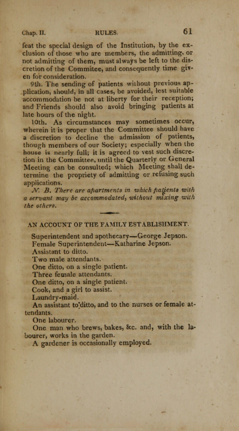 feat the special design of the Institution, by the ex- clusion of those who are members, the admitting, or not admitting of them, must always be left to the dis- cretion of the Commitee, and consequently time giv- en for consideration. 9tli. The sending of patients without previous ap- plication, should, in all cases, be avoided, lest suitable accommodation be not at liberty for their reception; and Friends should also avoid bringing patients at late hours of the night. 10th. As circumstances may sometimes occur, wherein it is proper that the Committee should have a discretion to decline the admission of patients, though members of our Society; especially when the house is nearly full; it is agreed to vest such discre- tion in the Committee, until the Quarterly or General Meeting can be consulted; which Meeting shall de- termine the propriety of admitting or refusing such applications. JV. B. There are afiartmenis in which fiatienta with a servant may be accommodated, without mixing with the others. AN ACCOUNT OF THE FAMILY ESTABLISHMENT. Superintendent and apothecary—George Jepson. Female Superintendent—Katharine Jepson. Assistant to ditto. Two male attendants. One ditto, on a single patient. Three female attendants. One ditto, on a single patient. Cook, and a girl to assist. Laundry-maid. An assistant to'ditto, and to the nurses or female at- tendants. One labourer. One man who brews, bakes, &c. and, with the la- bourer, works in the garden. A gardener is occasionally employed.