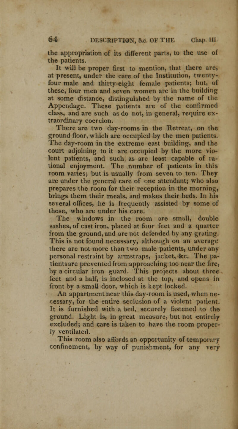 the appropriation of its different parts, to the use of the patients. It will be proper first to mention, that there arc, at present, under the care of the Institution, twenty- four male and thirty-eight female patients; but, of these, four men and seven women arc in the building at some distance, distinguished by the name of the Appendage. These patients arc of the confirmed class, and are such as do not, in general, require ex- traordinary coercion. There are two day-rooms in the Retreat, on the ground floor, which are occupied by the men patients. The day-room in the extreme east building, and the court adjoining to it are occupied by the more vio- lent patients, and such as are least capable of ra- tional enjoyment. The number of patients in this room varies; but is usually from seven to ten. They are under the general care of one attendant; who also prepares the room for their reception in the morning, brings them their meals, and makes their beds. In his several offices, he is frequently assisted by some of those, who are under his care. The windows in the room are small, double sashes, of cast iron, placed at four feet and a quarter from the ground, and are not defended by any grating. This is not found necessary, although on an average there are not more than two male patients, under any personal restraint by armstraps, jacket, 8cc. The pa- tients are prevented from approaching too near the fire, by a circular iron guard. This projects about three feet and a half, is inclosed at the top, and opens in front by a small door, which is kept locked. An appartmentnear this day-room is used, when ne- cessary, for the entire seclusion of a violent patient. It is furnished with a bed, securely fastened to the ground. Light is, in great measure, but not entirely excluded; and care is taken to have the room proper- ly ventilated. This room also affords an opportunity of temporary confinement, by way of punishment, for any very