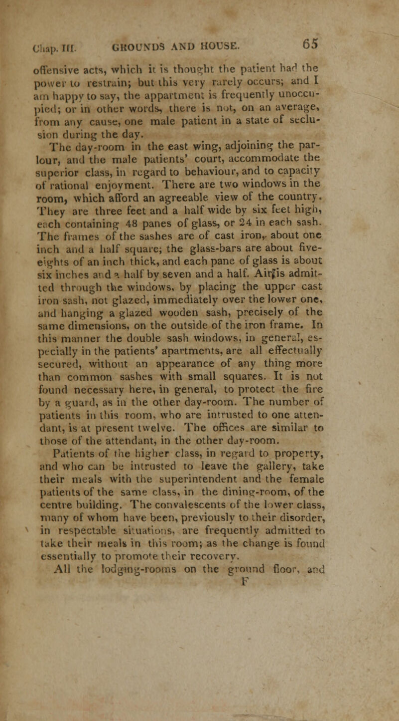 offensive acts, which it is thought the patient had the power to restrain; but this very rarely occurs; and I am happy to say, the appartment is frequently unoccu- pied; or in other words, there is not, on an average, from any cause, one male patient in a state of seclu- sion during the day. The day-room in the east wing, adjoining the par- lour, and the male patients' court, accommodate the superior class, in regard to behaviour, and to capacity of rational enjoyment. There are two windows in the room, which afford an agreeable view of the country. They are three feet and a half wide by six feet high, each containing 48 panes of glass, or 24 in each sash. The frames of the sashes are of cast iron,- about one inch and a half square; the glass-bars are about five- eights of an inch thick, and each pane of glass is about six inches and a half by seven and a half. Airjis admit- ted through the windows, by placing the upper cast iron sash, not glazed, immediately over the lower one, and hanging a glazed wooden sash, precisely of the same dimensions, on the outside of the iron frame. In this manner the double sash windows, in genera], es- pecially in the patients' apartments, are all effectually secured, without an appearance of any thing more than common sashes with small squares. It is not found necessary here, in general, to protect the fire by a guard, as in the other day-room. The number of patients in tins room, who are intrusted to one atten- dant, is at present twelve. The offices are similar to those of the attendant, in the other day-room. Patients of the higher class, in regaid to property, arid who can be intrusted to leave the gallery, take their meals with the superintendent and the female patients of the same class, in the dinintr-mom, of the centre building. The convalescents of the lower class, many of whom have been, previously to their disorder, in respectable situations, are frequently admitted to take their meals in this room; as the change is found essentially to promote their recovery. All the lodging-rooms on the ground floor, and F