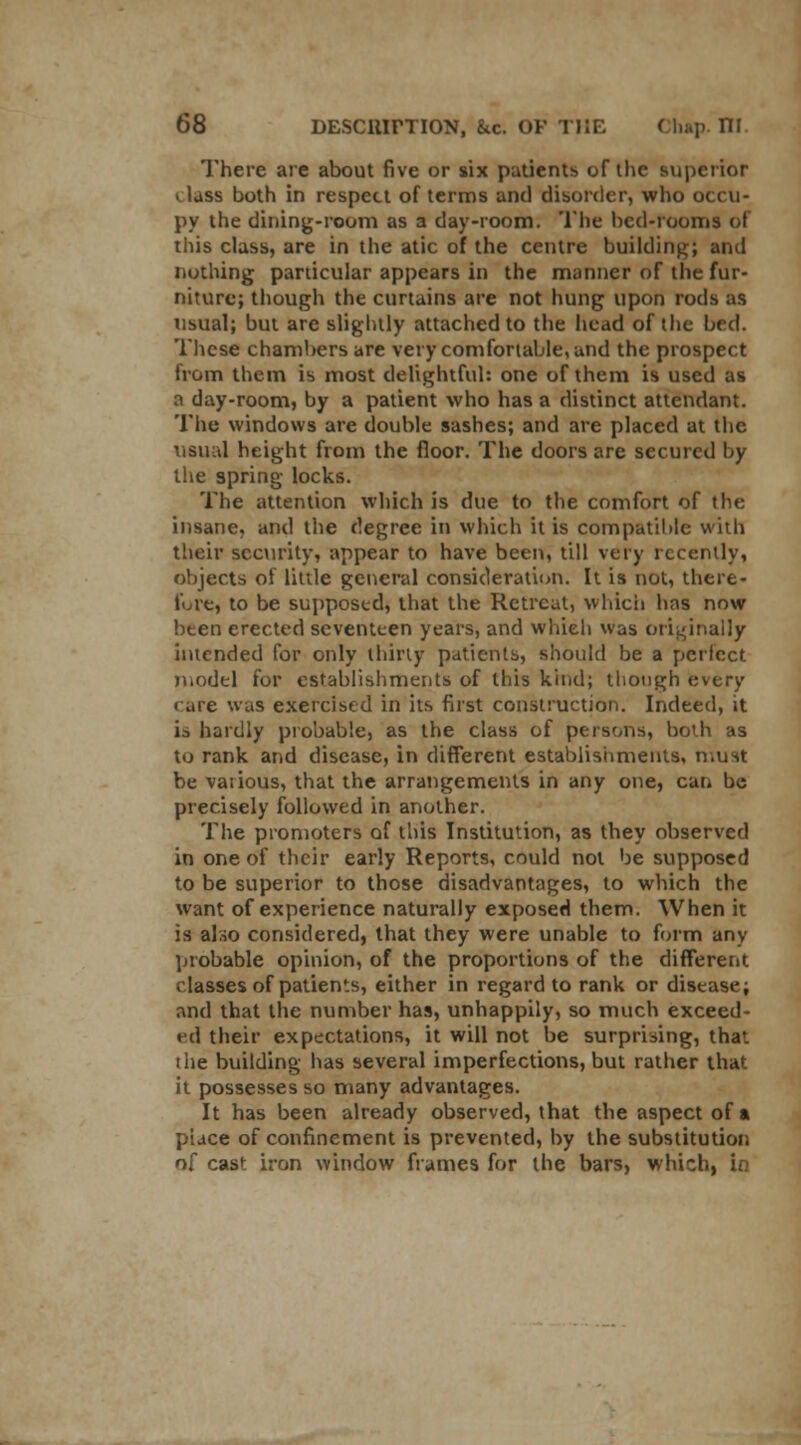 There are about five or six patients of the superior > lass both in respect of terms and disorder, who occu- py the dining-room as a day-room. The bed-rooms of this class, are in the atic of the centre building; and nothing particular appears in the manner of the fur- niture; though the curtains are not hung upon rods as usual; but are slightly attached to the head of the bed. These chambers are very comfortable, and the prospect from them is most delightful: one of them is used as a day-room, by a patient who has a distinct attendant. The windows are double sashes; and are placed at the usual height from the floor. The doors are secured by the spring locks. The attention which is due to the comfort of the insane, and the degree iti which it is compatible with their security, appear to have been, till very recently, objects of little general consideration. It is not, there* lure, to be supposed, that the Retreat, which has now been erected seventeen years, and which was originally intended for only thirty patients, should be a perfect model for establishments of this kind; though every c are was exercised in its first construction. Indeed, it is hardly probable, as the class of persons, both as to rank and disease, in different establishments, n.unt be various, that the arrangements in any one, can be precisely followed in another. The promoters of this Institution, as they observed in one of their early Reports, could not be supposed to be superior to those disadvantages, to which the want of experience naturally exposed them. When it is also considered, that they were unable to form any probable opinion, of the proportions of the different classes of patients, either in regard to rank or disease; and that the number has, unhappily, so much exceed- ed their expectations, it will not be surprising, that i he building has several imperfections, but rather that it possesses so many advantages. It has been already observed, that the aspect of a place of confinement is prevented, by the substitution of cast iron window frames for the bars, which, in