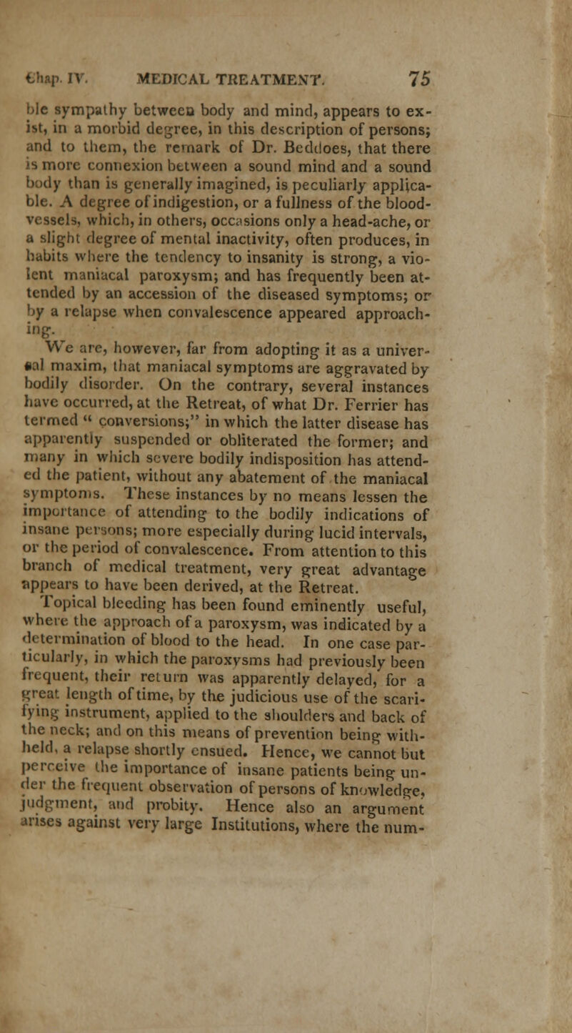 bic sympathy between body and mind, appears to ex- ist, in a morbid degree, in this description of persons; and to them, the remark of Dr. Beddoes, that there is more connexion between a sound mind and a sound body than is generally imagined, is peculiarly applica- ble. A degree of indigestion, or a fullness of the blood- vessels, which, in others, occasions only a head-ache, or a slight degree of mental inactivity, often produces, in habits where the tendency to insanity is strong, a vio- lent maniacal paroxysm; and has frequently been at- tended by an accession of the diseased symptoms; or by a relapse when convalescence appeared approach- ing. We are, however, far from adopting it as a univer- sal maxim, that maniacal symptoms are aggravated by bodily disorder. On the contrary, several instances have occurred, at the Retreat, of what Dr. Ferrier has termed « conversions; in which the latter disease has apparently suspended or obliterated the former; and many in which severe bodily indisposition has attend- ed the patient, without any abatement of the maniacal symptoms. These instances by no means lessen the importance of attending to the bodily indications of insane persons; more especially during lucid intervals, or the period of convalescence. From attention to this branch of medical treatment, very great advantage appears to have been derived, at the Retreat. Topical bleeding has been found eminently useful, where the approach of a paroxysm, was indicated by a determination of blood to the head. In one case par- ticularly, in which the paroxysms had previously been frequent, their return was apparently delayed, for a great length of time, by the judicious use of the scari- fying instrument, applied to the shoulders and back of the neck; and on this means of prevention being with- held, a relapse shortly ensued. Hence, we cannot but perceive the importance of insane patients being un- der the frequent observation of persons of knowledge, judgment, and probity. Hence also an argument arises against very large Institutions, where the num-