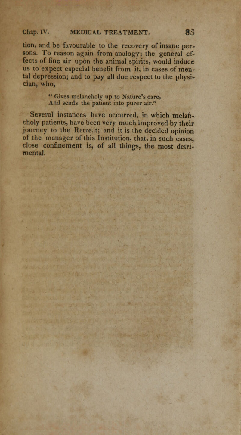 tion, and be favourable to the recovery of insane per- sons. To reason again from analogy; the general ef- fects of fine air upon the animal spirits, would induce us to expect especial benefit from it, in cases of men- tal depression; and to pay all due respect to the physi- cian, who,  Gives melancholy up to Nature's care, And sends the patient into purer air. Several instances have occurred, in which melan- choly patients, have been very much improved by their journey to the Retreat; and it is ihe decided opinion of the manager of this Institution, that, in such cases, close confinement is, of all things, the most detri- mental.