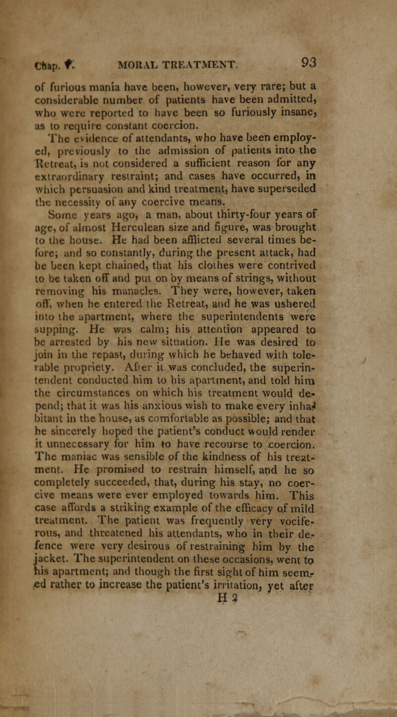 of furious mania have been, however, very rare; but a considerable number of patients have been admitted, who were reported to have been so furiously insane, as to require constant coercion. The evidence of attendants, who have been employ- ed, previously to the admission of patients into the Retreat, is not considered a sufficient reason for any extraordinary restraint; and cases have occurred, in which persuasion and kind treatment, have superseded the necessity of any coercive means. Some years ago, a man, about thirty-four years of age, of almost Herculean size and figure, was brought to the house. He had been afflicted several times be- fore; and so constantly, during the present attack, had he been kept chained, that his clothes were contrived to be taken off and put on by means of strings, without removing his manacles. They were, however, taken off, when he entered the Retreat, and he was ushered into the apartment, where the superintendents were supping. He was calm; his attention appeared to be arrested by his new situation. He was desired to join in the repast, during which he behaved with tole- rable propriety. After it was concluded, the superin- tendent conducted him to his apartment, and told him the circumstances on which his treatment would de- pend; that it was his anxious wish to make every inhai< bitant in the house, as comfortable as possible; and that he sincerely hoped the patient's conduct would render it unnecessary for him to have recourse to coercion. The maniac was sensible of the kindness of his treat- ment. He promised to restrain himself, and he so completely succeeded, that, during his stay, no coer- cive means were ever employed towards him. This case affords a striking example of the efficacy of mild treatment. The patient was frequently very vocife- rous, and threatened his attendants, who in their de- fence were very desirous of restraining him by the jacket. The superintendent on these occasions, went to his apartment; and though the first sight of him seem.- ed rather to increase the patient's irritation, yet after H2