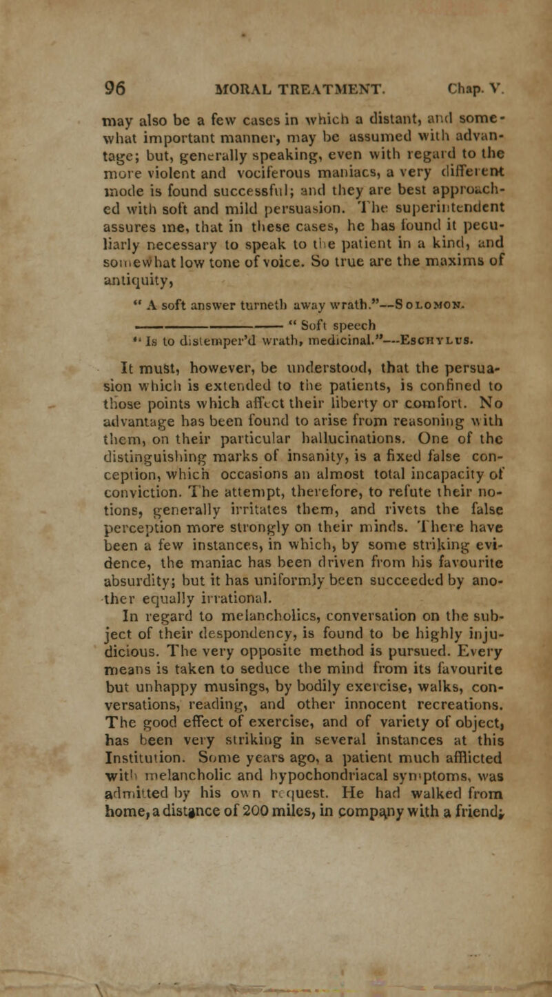 may also be a few cases in which a distant, and some- what important manner, may be assumed with advan- tage; but, generally speaking, even with regard to the more violent and vociferous maniacs, a very different mode is found successful; and they are best approach- ed with soft and mild persuasion. The superintendent assures ine, that in these cases, he has found it pecu- liarly necessary to speak to tie patient in a kind, and somewhat low tone of voice. So true are the maxims of antiquity,  A soft answer turned) away wrath.—Solomon. ■  Soft speech •'Is to dislemper'd wrath, medicinal.—Eschylus. It must, however, be understood, that the persua- sion which is extended to the patients, is confined to those points which affect their liberty or comfort. No advantage has been found to arise from reasoning with them, on their particular hallucinations. One of the distinguishing marks of insanity, is a fixed false con- ception, which occasions an almost total incapacity of conviction. The attempt, therefore, to refute their no- tions, generally irritates them, and rivets the false perception more strongly on their minds. There have been a few instances, in which, by some striking evi- dence, the maniac has been driven from his favourite absurdity; but it has uniformly been succeeded by ano- ther equally irrational. In regard to melancholies, conversation on the sub- ject of their despondency, is found to be highly inju- dicious. The very opposite method is pursued. Every means is taken to seduce the mind from its favourite but unhappy musings, by bodily exercise, walks, con- versations, reading, and other innocent recreations. The good effect of exercise, and of variety of object, has been very striking in several instances at this Institution. Some years ago, a patient much afflicted wit'> melancholic and hypochondriacal symptoms, was admitted by his own request. He had walked from, home, a distance of 200 miles, in company with a friend;