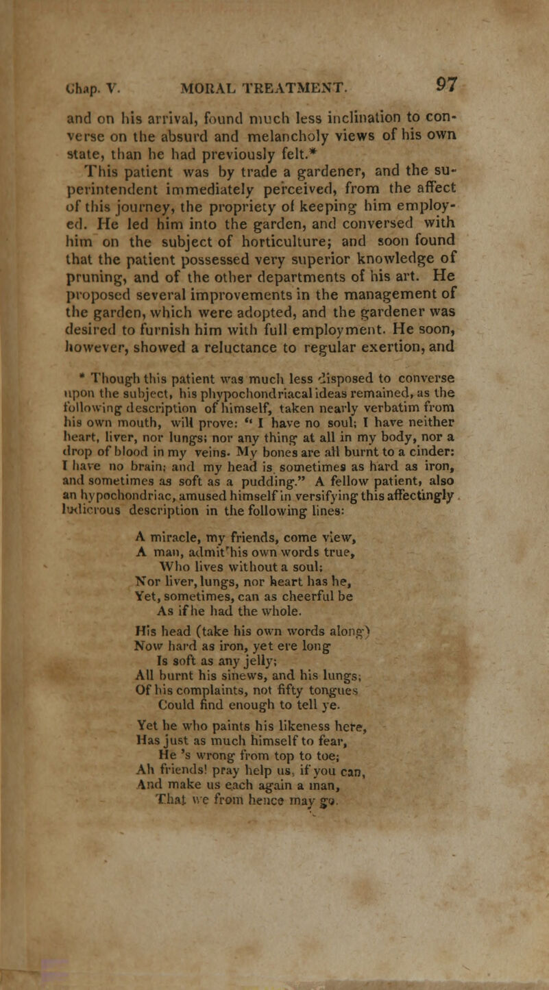 and on his arrival, found much less inclination to con- verse on the absurd and melancholy views of his own state, than he had previously felt.* This patient was by trade a gardener, and the su- perintendent immediately perceived, from the affect of this journey, the propriety of keeping him employ- ed. He led him into the garden, and conversed with him on the subject of horticulture; and soon found that the patient possessed very superior knowledge of pruning, and of the other departments of his art. He proposed several improvements in the management of the garden, which were adopted, and the gardener was desired to furnish him with full employment. He soon, however, showed a reluctance to regular exertion, and * Though this patient was much less disposed to converse upon the subject, his phypochondriacal ideas remained, as the following description of himself, taken nearly verbatim from his own mouth, will prove: •' I have no soul; I have neither heart, liver, nor lungs; nor any thing at all in my body, nor a drop of blood in my veins- My bones are all burnt to a cinder: I have no brain; and my head is sometimes as hard as iron, and sometimes as soft as a pudding. A fellow patient, also an hypochondriac, amused himself in versifying this affectingly ludicrous description in the following lines: A miracle, my friends, come view, A man, admit'his own words true, Who lives without a soul; Nor liver, lungs, nor heart has he, Yet, sometimes, can as cheerful be As if he had the whole. His head (take his own words along) Now hard as iron, yet ere long Is soft as any jelly; All burnt his sinews, and his lungs; Of his complaints, not fifty tongues Could find enough to tell ye. Yet he who paints his likeness here, Has just as much himself to fear, He 's wrong from top to toe; Ah friends! pray help us, if you can, \nd make us each again a man, That we from hence may go.