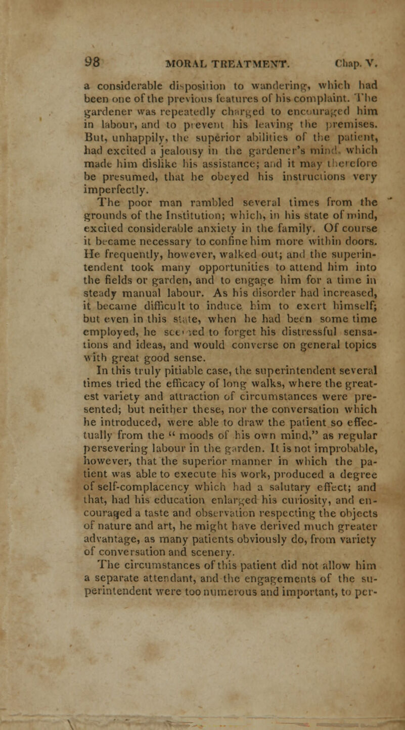 a considerable disposition to wandering, winch had been one of the previous features of his complaint. The gardener was repeatedly charged to cue uraged him in labour, and to prevent his leaving t he premises. But, unhappily, the superior abilities of the patient, had excited a jealousy in the gardener's mind which made him dislike his assistance; and it may i i ere fore be presumed, that he obeyed his instructions very imperfectly. The poor man rambled several times from the grounds of the Institution; which, in his stale of mind, excited considerable anxiety in the family. Of course it became necessary to confine him more within doors, lie frequently, however, walked out; and the superin- tendent took many opportunities to attend him into the fields or garden, and to engage him for a time in steady manual labour. As his disorder had increased, it became difficult to induce him to exert himself; but even in this state, when he had been some time employed, he set' led to forget his distressful sensa- tions and ideas, and would converse on general topics with great good sense. In this truly pitiable case, the superintendent several times tried the efficacy of long walks, where the great- est variety and attraction of circumstances were pre- sented; but neither these, nor the conversation which he introduced, were able to draw the patient so effec- tually from the  moods of his own mind, as regular persevering labour in the garden. It is not improbable, however, that the superior manner in which the pa- tient was able to execute his work, produced a degree of self-complacency which had a salutary effect; and that, had his education enlarged his curiosity, and en- couraged a taste and observation respecting the objects of nature and art, he might have derived much greater advantage, as many patients obviously do, from variety of conversation and scenery. The circumstances of this patient did not allow him a separate attendant, and the engagements of the su- perintendent were too numerous and important, to per-