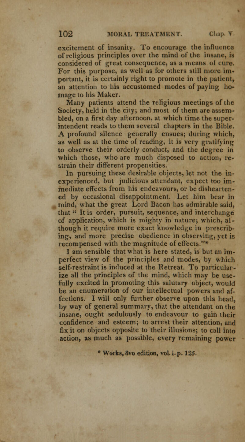 excitement of insanity. To encourage the influence of religious principles over the mind of the insane, is considered of great consequence, as a means oi cure. For this purpose, as well as for others still more im- portant, it is certainly right to promote in the patient, an attention to his accustomed modes of paying ho- mage to his Maker. Many patients attend the religious meetings of the Society, held in the city; and most of them are assem- bled, on a first day afternoon, at which time the super- intendent reads to them several chapters in the Bible. A profound silence generally ensues; during which, as well as at the time of reading, it is very gratifying to observe their orderly conduct, and the degree in which those, who are much disposed to action, re- strain their different propensities. In pursuing these desirable objects, let not the in- experienced, but judicious attendant, expect too im- mediate effects from his endeavours, or be dishearten- ed by occasional disappointment. Let him bear in mind, what the great Lord Bacon has admirable said, that  It is order, pursuit, sequence, and interchange of application, which is mighty in nature; which, al- though it require more exact knowledge in prescrib- ing, and more precise obedience in observing, yet is recompensed with the magnitude of effects.* I am sensible that what is here stated, is but an im- perfect view of the principles and modes, by which self-restraint is induced at the Retreat. To particular- ize all the principles of the mind, which may be use- fully excited in promoting this salutary object, would be an enumeration of our intellectual powers and af- fections. I will only further observe upon this head, by way of general summary, that the attendant on the insane, ought sedulously to endeavour to gain their confidence and esteem; to arrest their attention, and fix it on objects opposite to their illusions; to call into action, as much as possible, every remaining power * Works, 8vo edition, vol. i. p. 125.