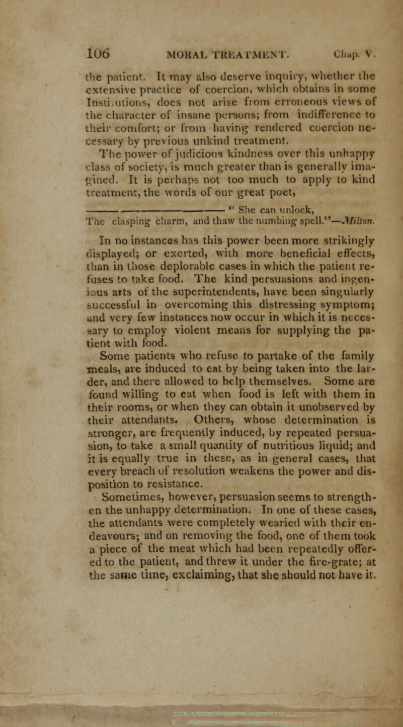 the patient. It may also deserve inquiry, whether the extensive practice of coercion, Which obtains in some Instiutions, docs not arise fiom erroneous views of the character of insane persons; from indifference to their comfort; or from having rendered coercion ne- cessary by previous unkind treatment. The power of judicious kindness over this unhappy class of society, is much greater than is generally ima- '. It is perhaps not too much to apply to kind treatment, the words of our great poet,  She can unlock, The clasping charm, and thaw the numbing spell.—Milton. In no instances has this power been more strikingly displayed; or exerted, with more beneficial effects, than in those deplorable cases in which the patient re- fuses to take food. The kind persuasions and ingen- ious arts of the superintendents, have been singularly successful in overcoming this distressing symptom; and very few instances now occur in which it is neces- sary to employ violent means for supplying the pa- tient with food. Some patients who refuse to partake of the family meals, are induced to cat by being taken into the lar- der, and there allowed to help themselves. Some are found willing to eat when food is left with them in their rooms, or when they can obtain it unobserved by their attendants. Others, whose determination is stronger, are frequently induced, by repeated persua- sion, to take a small quantity of nutritious liquid; and it is equally true in these, as in general cases, that every breach of resolution weakens the power and dis- position to resistance. Sometimes, however, persuasion seems to strength- en the unhappy determination. In one of these cases, the attendants were completely wearied with their en- deavours; and on removing the food, one of them took a piece of the meat which had been repeatedly offer- ed to the patient, and threw it under the fire-grate; at the same time, exclaiming, that she should not have it.