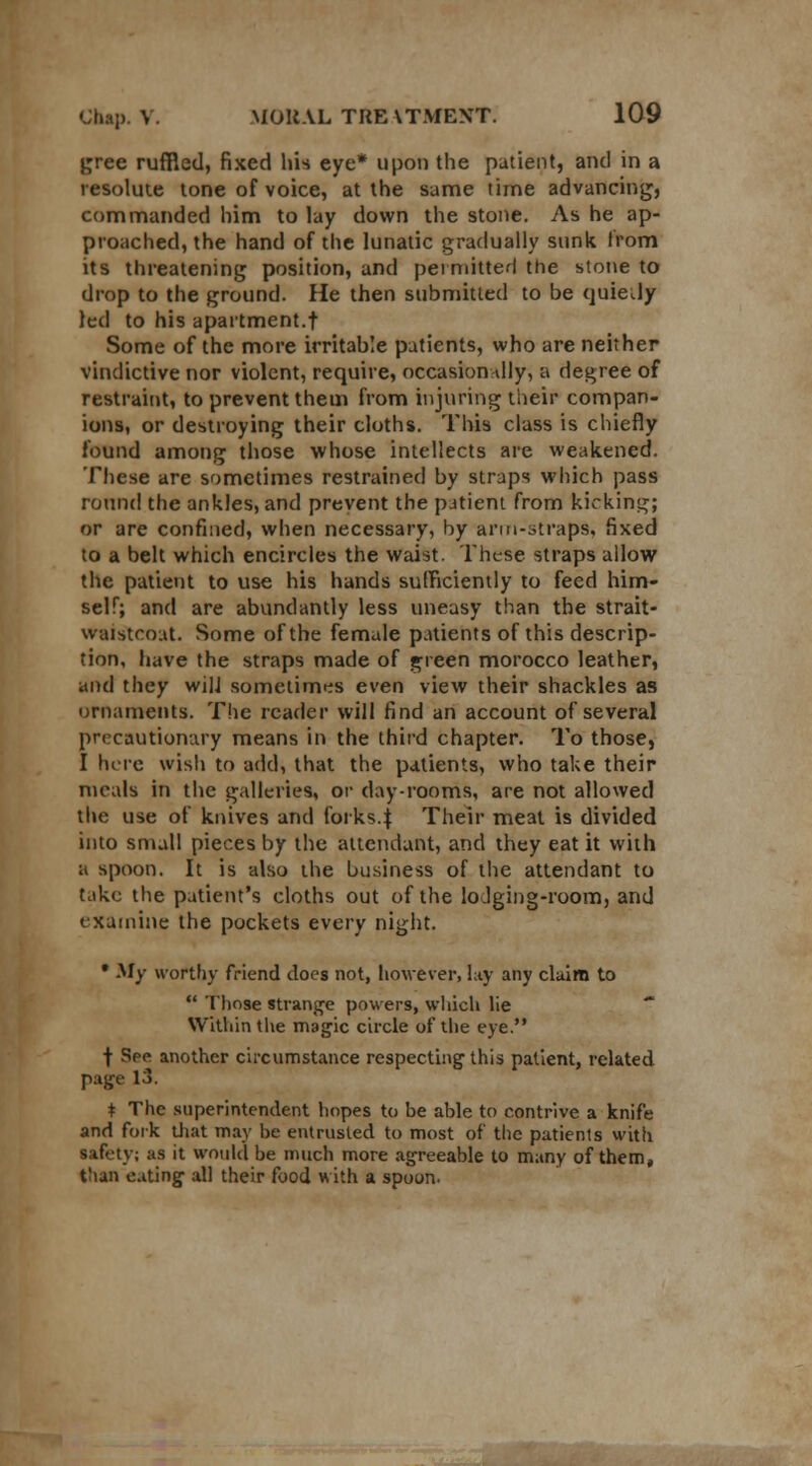 gree ruffled, fixed his eye* upon the patient, and in a resolute tone of voice, at the same time advancing, commanded him to lay down the stone. As he ap- proached, the hand of the lunatic gradually sunk from its threatening position, and permitted the stone to drop to the ground. He then submitted to be quiedy led to his apartment.t Some of the more irritable patients, who are neither vindictive nor violent, require, occasionally, a degree of restraint, to prevent them from injuring their compan- ions, or destroying their cloths. This class is chiefly found among those whose intellects are weakened. These are sometimes restrained by straps which pass round the ankles, and prevent the patient from kicking; or are confined, when necessary, by arm-straps, fixed to a belt which encircles the waist. These straps allow the patient to use his hands sufficiently to feed him- self; and are abundantly less uneasy than the strait- waistcoat. Some of the female patients of this descrip- tion, have the straps made of green morocco leather, and they will sometimes even view their shackles as ornaments. The reader will find an account of several precaution try means in the third chapter. To those, I here wish to add, that the patients, who take their meals in the galleries, or day-rooms, are not allowed the use of knives and forks.j Their meat is divided into small pieces by the attendant, and they eat it with a spoon. It is also the business of the attendant to take the patient's cloths out of the lodging-room, and examine the pockets every night. • My worthy friend does not, however, lay any claim to  'those strange powers, which lie Within the magic circle of the eye. | See another circumstance respecting this patient, related page 13. t The superintendent hopes to be able to contrive a knife and fork that may be entrusted to most of the patients with safety; as it would be much more agreeable to many of them, than eating all their food with a spoon.