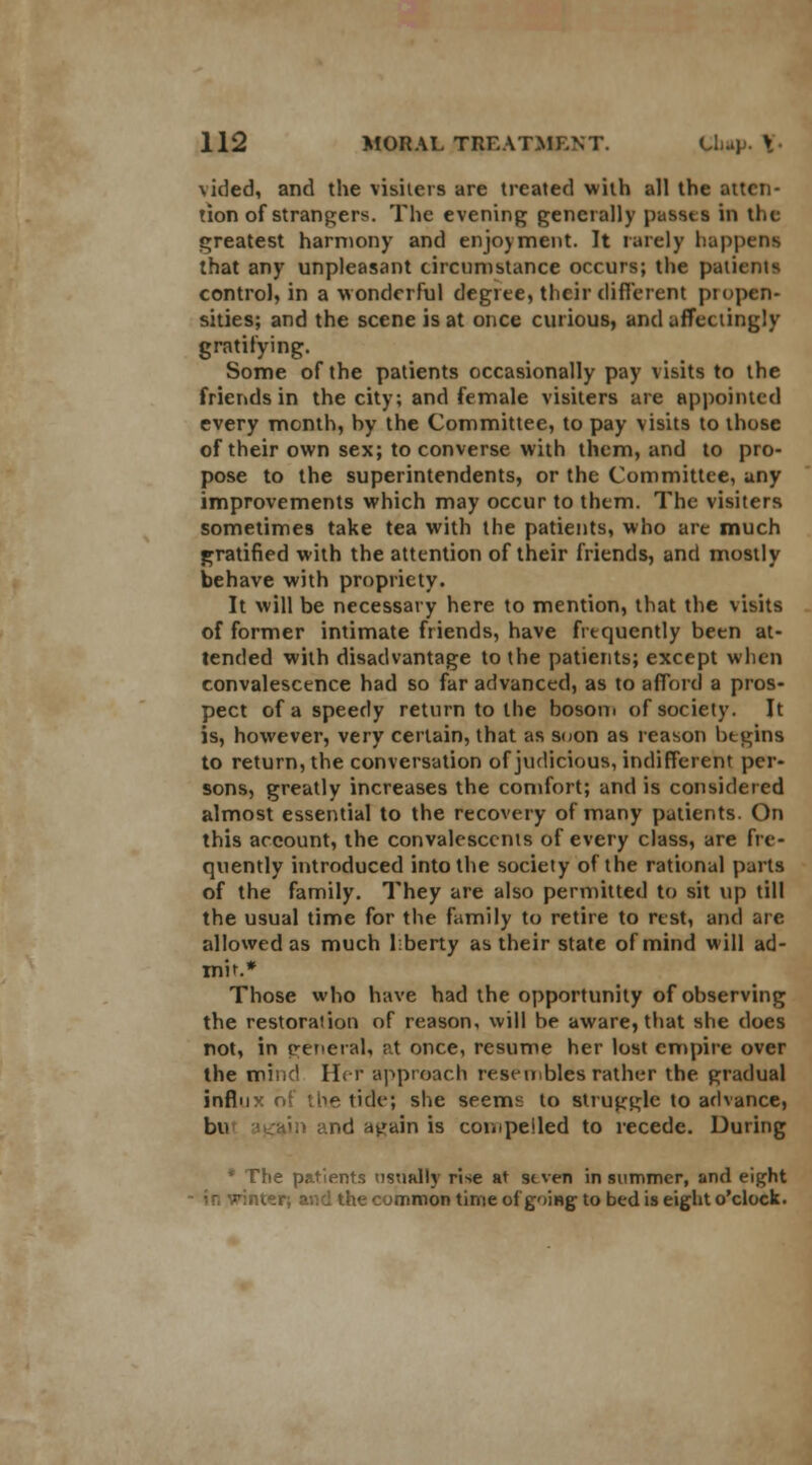 vided, and the visiters are treated with all the atten- tion of strangers. The evening generally passts in the greatest harmony and enjoyment. It rarely happens that any unpleasant circumstance occurs; the patients control, in a wonderful degree, their different propen- sities; and the scene is at once curious, and affectingly gratifying. Some of the patients occasionally pay visits to the friends in the city; and female visiters are appointed every month, hy the Committee, to pay visits to those of their own sex; to converse with them, and to pro- pose to the superintendents, or the Committee, any improvements which may occur to them. The visiters sometimes take tea with the patients, who are much gratified with the attention of their friends, and mostly behave with propriety. It will be necessary here to mention, that the visits of former intimate friends, have frequently been at- tended with disadvantage to the patients; except when convalescence had so far advanced, as to afford a pros- pect of a speedy return to the bosom of society. It is, however, very certain, that as soon as reason begins to return, the conversation of judicious, indifferent per- sons, greatly increases the comfort; and is considered almost essential to the recovery of many patients. On this account, the convalescents of every class, are fre- quently introduced into the society of the rational parts of the family. They are also permitted to sit up till the usual time for the family to retire to rest, and are allowed as much liberty as their state of mind will ad- mit.* Those who have had the opportunity of observing the restoration of reason, will be aware, that she does not, in general, at once, resume her lost empire over the mind Her approach resembles rather the gradual influx ol the tide; she seems to struggle to advance, bu igain and again is compelled to recede. During * The patients usually rise at stven in summer, and eight in vinter; and the common time of going to bed is eight o'clock.