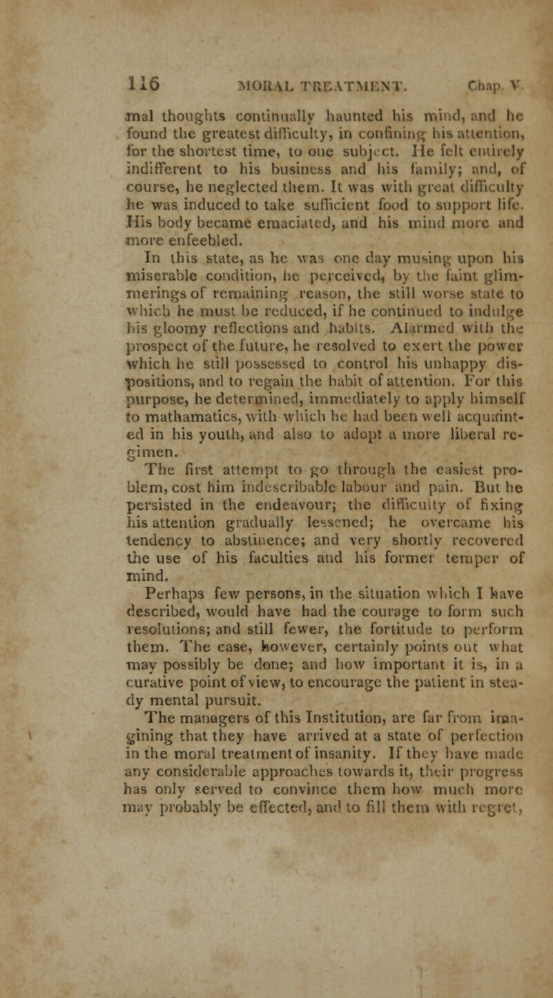 rnal thoughts continually haunted his mind, an found the greatest difficulty, in confinin ntion, lor the shortest time, to one subject. He felt entirely indifferent to his business and his family; and, of course, he neglected them. It was with great difficulty he was induced to take sufficient food to support life. His body became emaciated, and his mind more and more enfeebled. In this state, as he was one day musing upon his miserable condition, he perceived, by the faint glim- merings of remaining reason, the slill worse state to which he must be reduced, if he continued to indulge his gloomy reflections and habits. Alarmed with the prospect of the future, he resolved to exert the power which he still possessed to control his unhappy dis- positions, and to regain the habit of attention. For this purpose, he determined, immediately to apply himself to mathamatics, with which he had been well acquaint* ed in his youth, and also to adopt a more liberal re- gimen. The first attempt to go through the easiest pro- blem, cost him indescribable labour and pain. But he persisted in the endeavour; the difficulty of fixing his attention gradually lessened; he overcame his tendency to abstinence; and very shortly recovered the use of his faculties and his former temper of mind. Perhaps few persons, in the situation which I have described, would have had the courage to form such resolutions; and still fewer, the fortitude to perform them. The case, however, certainly points out what may possibly be done; and how important it is, in a curative point of view, to encourage the patient in stea- dy mental pursuit. The managers of this Institution, are far from ima- gining that they have arrived at a state of perfection in the moral treatment of insanity. If they have made any considerable approaches towards it, their progress has only served to convince them how much more may probably be effected, and to fill them with regret,