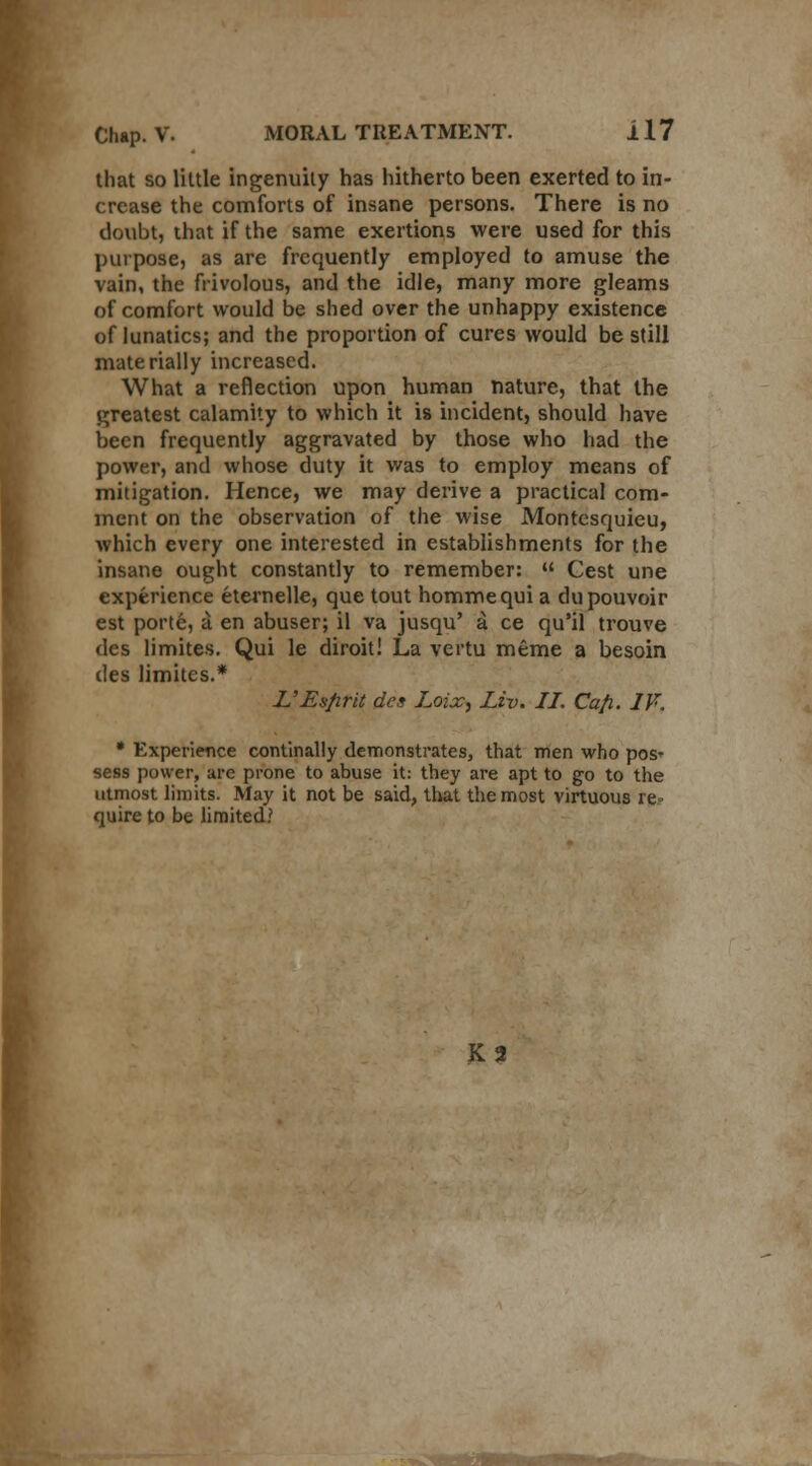 that so little ingenuity has hitherto been exerted to in- crease the comforts of insane persons. There is no doubt, that if the same exertions were used for this purpose, as are frequently employed to amuse the vain, the frivolous, and the idle, many more gleams of comfort would be shed over the unhappy existence of lunatics; and the proportion of cures would be still materially increased. What a reflection upon human nature, that the greatest calamity to which it is incident, should have been frequently aggravated by those who had the power, and whose duty it was to employ means of mitigation. Hence, we may derive a practical com- ment on the observation of the wise Montesquieu, which every one interested in establishments for the insane ought constantly to remember:  Cest une experience eternelle, que tout hommequi a dupouvoir est porte, a en abuser; il va jusqu' a ce qu'il trouve des limites. Qui le diroit! La vertu meme a besoin des limites.* L'Esfirit des Loix, Liv. II. Cafi. IF. * Experience continally demonstrates, that men who pos- sess power, are prone to abuse it: they are apt to go to the utmost limits. May it not be said, that the most virtuous re- quire to be limited? K2 I ZWO+.1 •»» «