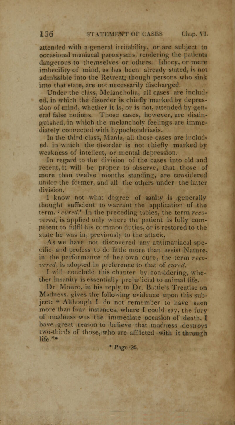 attended with a general irritability, or arc subject to occasional maniacal paroxysms, rendering the patients dangerous to themselves or others. Idiocy, or mere imbecility of mind, as has been already stated, is not admissible into the Retreat; though persona who sink into that state, are not necessarily dischai Under the class, Melancholia, all casts are includ- ed, in winch the disorder is chiefly marked by depres- sion of mind, whether it is, or is not, attended by gen- eral false notions. Those cases, however, are distin- guished, in which the melancholy feelings are imme- diately connected with hypochondriasis. In the third class, .Mania, all those cases are includ- ed, in which the disorder is not chiefly marked by weakness of intellect, or mental depression. In regard to the division of the cases into old and recent, it will be proper to observe, that those of more than twelve months standing, are considered under the former, and all the others under the latter division. I know not what degree of sanity is generally thought sufficient to warrant the application of the term, l ciired* In the preceding tables, the term reco- vered, is applied only where the patient is fully com- petent to fulfil his common duties, or is restored to the stale he was in, previously to the attack. As we have not discovered any antimaniacal spe- cific, and profess to do little more than assist Nature, in the performance of her own cure, the term rcco- ■ l. is adopted in preference to that of run d. I will conclude this chapter by considering, whe- ther insanity is essentially prejudicial to animal life. Dr Monro, in his reply.to Dr. liattie's Treatise on Madness, yjves the following evidence upon this sub- ject:  Although I do not remember to have seen more than four instances, where I could sav, the fury of madness w.,s the immediate occasion of death, I have great reason to believe that madness destroys two-thirds of those, who are afflicted with it through life.* * I'-,;