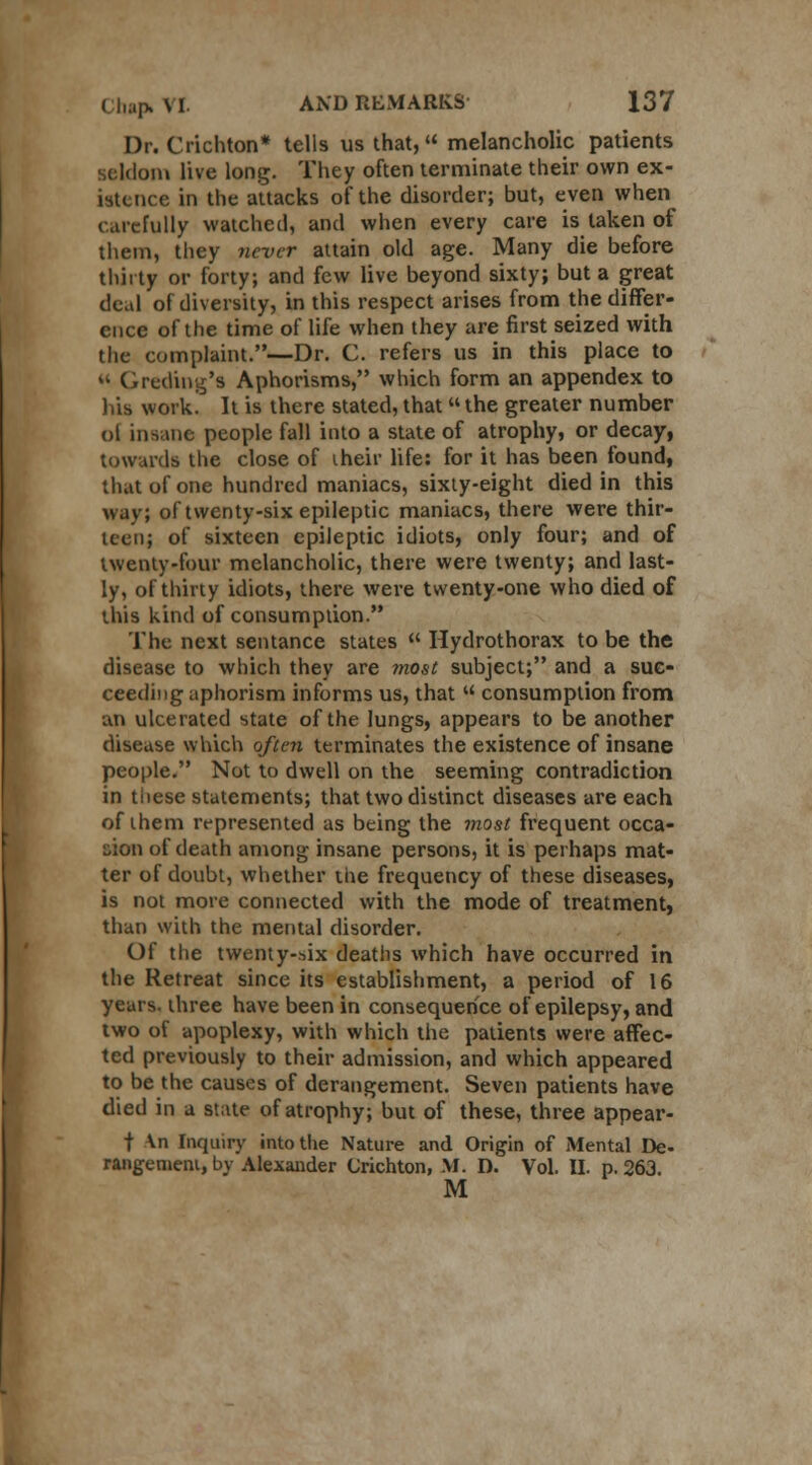 Dr. Crichton* tells us that, melancholic patients seldom live long. They often terminate their own ex- istence in the attacks of the disorder; but, even when carefully watched, and when every care is taken of them, they never attain old age. Many die before thirty or forty; and few live beyond sixty; but a great deal of diversity, in this respect arises from the differ- ence of the time of life when they are first seized with the complaint.—Dr. C. refers us in this place to « Greeting's Aphorisms, which form an appendex to his work. It is there stated, that the greater number oi insane people fall into a state of atrophy, or decay, towards the close of iheir life: for it has been found, that of one hundred maniacs, sixty-eight died in this way; of twenty-six epileptic maniacs, there were thir- teen; of sixteen epileptic idiots, only four; and of twenty-four melancholic, there were twenty; and last- ly, of thirty idiots, there were twenty-one who died of this kind of consumption. The next sentance states  Hydrothorax to be the disease to which they are most subject; and a suc- ceeding aphorism informs us, that  consumption from an ulcerated state of the lungs, appears to be another disease which often terminates the existence of insane people. Not to dwell on the seeming contradiction in tiiese statements; that two distinct diseases are each of them represented as being the most frequent occa- sion of death among insane persons, it is perhaps mat- ter of doubt, whether the frequency of these diseases, is not more connected with the mode of treatment, than with the mental disorder. Of the twenty-six deaths which have occurred in the Retreat since its establishment, a period of 16 years, three have been in consequence of epilepsy, and two of apoplexy, with which the patients were affec- ted previously to their admission, and which appeared to be the causes of derangement. Seven patients have died in a state of atrophy; but of these, three appear- t Vn Inquiry into the Nature and Origin of Mental De- rangement, by Alexander Crichton, M. D. Vol. II. p. 263. M