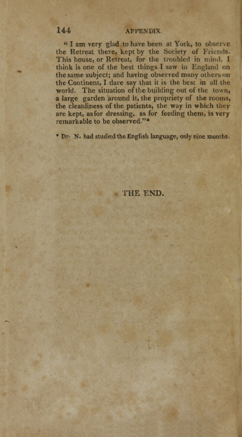  I am very glad to have been at York, to oh- the Retreat there, kept by the Society of Friends. This house, or Retreat, for the troubled in mind, I think is one of the best things I saw in England on the same subject; and having observed many others on the Continent, I dare say that it is the best in all the world. The situation of the building out of the town, a large garden around it, the propriety of the rooms, the cleanliness of the patients, the way in which they are kept, as for dressing, as for feeding them, is very remarkable to be observed.* • Dr. N. had studied the English language, only nine months. THE END.