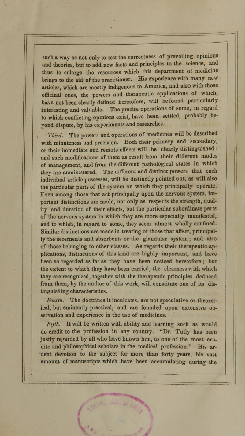 such a way as not only to test the correctness of prevailing opinions and theories, but to add new facts and principles to the science, and thus to enlarge the resources which this department of medicine brings to the aid of the practitioner. His experience with many new articles, which are mostly indigenous to America, and also with those officinal ones, the powers and therapeutic applications of which, have not been clearly defined Heretofore, will be found particularly interesting and valuable. The precise operations of some, in regard to which conflicting opinions exist, have been settled, probably be- yond dispute, by his experiments and researches. Third. The powers and operations of medicines will be described with minuteness and precision. Both their primary and secondary, or their immediate and remote effects will be clearly distinguished ; and such modifications of them as result from their diflerent modes of management, and from the different pathological states in which they are anminfstered. The diflerent and distinct powers that each individual article possesses, will be distinctly pointed out, as will also the particular parts of the system on which they principally operate. Even among those that act principally upon the nervous system, im- portant distinctions are made, not only as respects the strength, qual- ity and duration of their effects, but the particular subordinate parts of the nervous system in which they are more especially manifested, and to which, in regard to some, they seem almost wholly confined. Similar distinctions are made in treating of those that affect, principal- ly the secernents and absorbents or the glandular system ; and also of those belonging to other classes. As regards their therapeutic ap- plications, distinctions of this kind are highly important, and have been so regarded as far as they have been noticed heretofore ; but the extent to which they have been carried, the clearness with which they are recognized, together with the therapeutic principles deduced from them, by the author of this work, will constitute one of its dis- tinguishing characteristics. Fourth. The doctrines it inculcates, are not speculative or theoret- ical, but eminently practical, and are founded upon extensive ob- servation and experience in the use of medicines. Fifth. It will be written with ability and learning such as would do credit to the profession in any country. Dr. Tully has been justly regarded by all who have known him, as one of the most eru- dite and philosophical scholars in the medical profession. His ar- dent devotion to the subject for more than forty years, his vast amount of manuscripts which have been accumulating during the ^