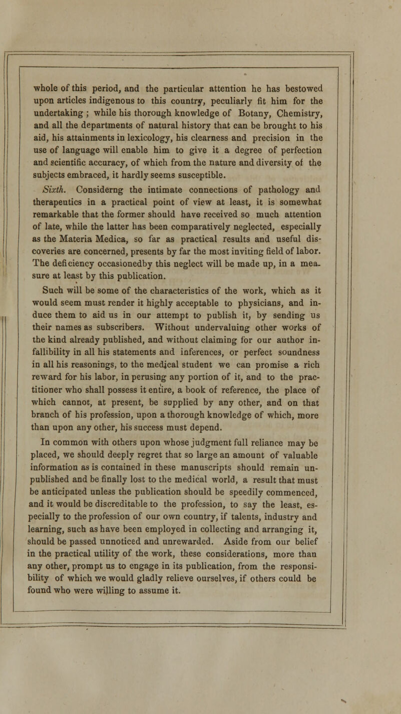 whole of this period, and the particular attention he has bestowed upon articles indigenous to this country, peculiarly fit him for the undertaking ; while his thorough knowledge of Botany, Chemistry, and all the departments of natural history that can be brought to his aid, his attainments in lexicology, his clearness and precision in the use of language will enable him to give it a degree of perfection and scientific accuracy, of which from the nature and diversity of the subjects embraced, it hardly seems susceptible. Sixth. Considerng the intimate connections of pathology and therapeutics in a practical point of view at least, it is somewhat remarkable that the former should have received so much attention of late, while the latter has been comparatively neglected, especially as the Materia Medica, so far as practical results and useful dis- coveries are concerned, presents by far the most inviting field of labor. The deficiency occasionedby this neglect will be made up, in a mea. sure at least by this publication. Such will be some of the characteristics of the work, which as it would seem must render it highly acceptable to physicians, and in- duce them to aid us in our attempt to publish it, by sending us their names as subscribers. Without undervaluing other works of the kind already published, and without claiming lor our author in- fallibility in all his statements and inferences, or perfect soundness in all his reasonings, to the medical student we can promise a rich reward for his labor, in perusing any portion of it, and to the prac- titioner who shall possess it entire, a book of reference, the place of which cannot, at present, be supplied by any other, and on that branch of his profession, upon a thorough knowledge of which, more than upon any other, his success must depend. In common with others upon whose judgment full reliance may be placed, we should deeply regret that so large an amount of valuable information as is contained in these manuscripts should remain un- published and be finally lost to the medical world, a result that must be anticipated unless the publication should be speedily commenced, and it would be discreditable to the profession, to say the least, es- pecially to the profession of our own country, if talents, industry and learning, such as have been employed in collecting and arranging it, should be passed unnoticed and unrewarded. Aside from our belief in the practical utility of the work, these considerations, more than any other, prompt us to engage in its publication, from the responsi- bility of which we would gladly relieve ourselves, if others could be found who were willing to assume it.