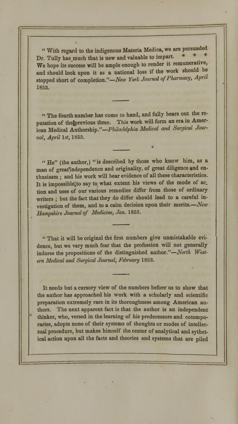  With regard to the indigenous Materia Medica, we are persuaded Dr. TuUy hasmuch that is new and valuable to impart. * * We hope its success will be ample enough to render it remunerative, and should look upon it as a national loss if the work should be stopped short of completion.—iVetu York Journal of Pharmacy, April 1853.  The fourth number has come to hand, and fully bears out the re- putation of thelprevious three. This work will form an era in Amer- ican Medical AxAkoxshi^.—Philadelphia Medical and Surgical Jour- nal, April \st, 1853.  He (the author,) is described by those who know him, as a man of greatUndependence and originality, of great diligence and en- thusiasm ; and his work will bear evidence of all these characteristics. It is impossiblCito say to what extent his views of the mode of ac. tion and uses of our various remedies diflfer from those of ordinary writers ; but the fact that they do differ should lead to a careful in- vestigation of them, and to a calm decision upon their merits.—New Hampshire Journal of Medicine, Jan. 1853.  That it will be original the first numbers give unmistakable evi- dence, but we very much fear that the profession will not generally indorse the propositions of the distinguished author.—North West- em Medical and Surgical Journal, February 1853. It needs but a cursory view of the numbers before* us to show that the author has approached his -work with a scholarly and scientific preparation extremely rare in its thoroughness among American au- thors. The next apparent fact is that the author is an independent thinker, who, versed in the learning of his predecessors and cotempo- raries, adopts none of their systems of thoughts or modes of intellec- tual procedure, but makes himself the center of analytical and sythet- ical action upon all the facts and theories and systems that are piled