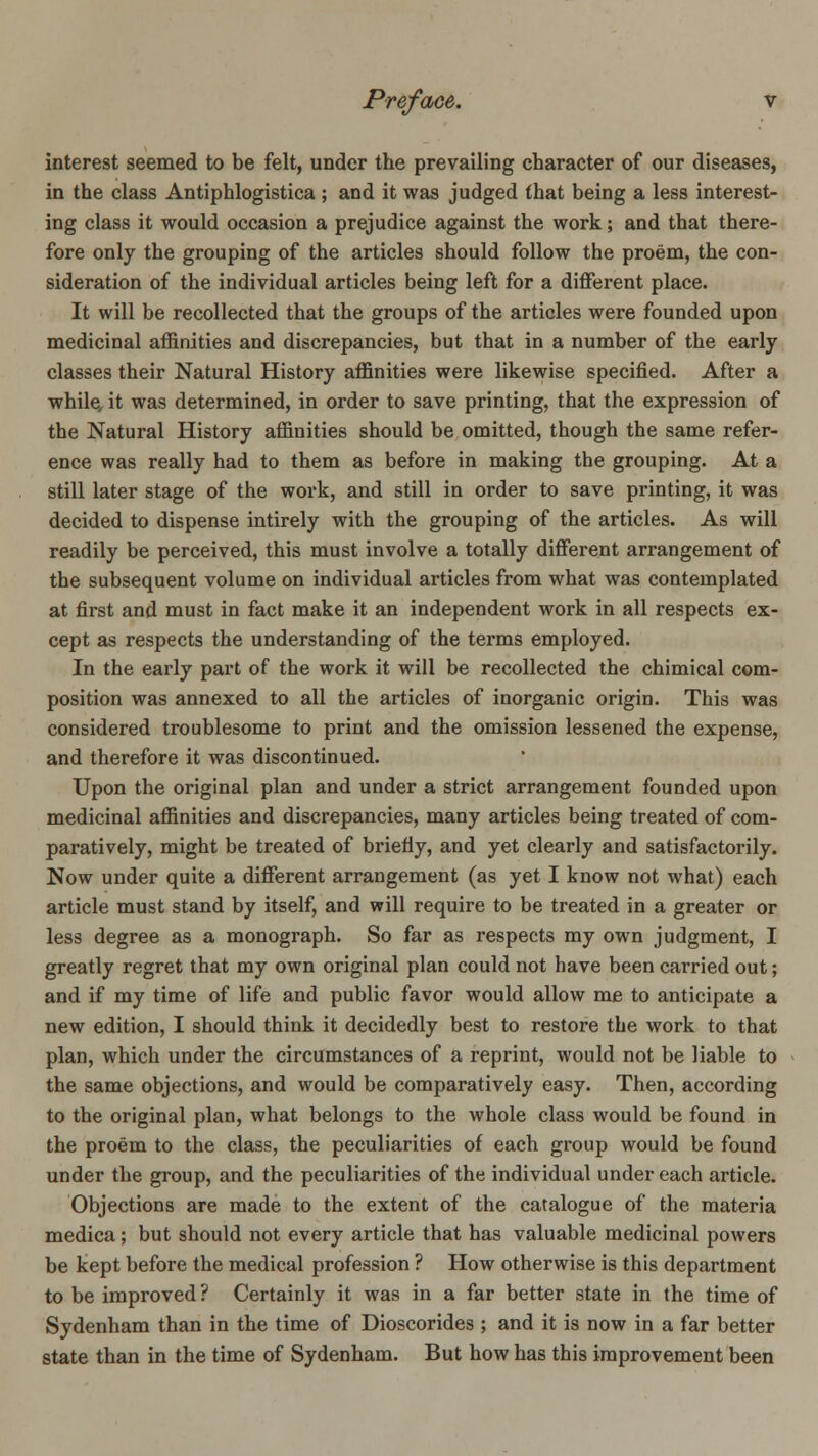interest seemed to be felt, under the prevailing character of our diseases, in the class Antiphlogistica ; and it was judged (hat being a less interest- ing class it would occasion a prejudice against the work; and that there- fore only the grouping of the articles should follow the proem, the con- sideration of the individual articles being left for a different place. It will be recollected that the groups of the articles were founded upon medicinal affinities and discrepancies, but that in a number of the early classes their Natural History affinities were likewise specified. After a while, it was determined, in order to save printing, that the expression of the Natural History affinities should be omitted, though the same refer- ence was really had to them as before in making the grouping. At a still later stage of the work, and still in order to save printing, it was decided to dispense intirely with the grouping of the articles. As will readily be perceived, this must involve a totally different arrangement of the subsequent volume on individual articles from what was contemplated at first and must in fact make it an independent work in all respects ex- cept as respects the understanding of the terms employed. In the early part of the work it will be recollected the chimical com- position was annexed to all the articles of inorganic origin. This was considered troublesome to print and the omission lessened the expense, and therefore it was discontinued. Upon the original plan and under a strict arrangement founded upon medicinal affinities and discrepancies, many articles being treated of com- paratively, might be treated of briefly, and yet clearly and satisfactorily. Now under quite a different arrangement (as yet I know not what) each article must stand by itself, and will require to be treated in a greater or less degree as a monograph. So far as respects my own judgment, I greatly regret that my own original plan could not have been carried out; and if my time of life and public favor would allow me to anticipate a new edition, I should think it decidedly best to restore the work to that plan, which under the circumstances of a reprint, would not be liable to the same objections, and would be comparatively easy. Then, according to the original plan, what belongs to the whole class would be found in the proem to the class, the peculiarities of each group would be found under the group, and the peculiarities of the individual under each article. Objections are made to the extent of the catalogue of the materia medica; but should not every article that has valuable medicinal powers be kept before the medical profession ? How otherwise is this department to be improved ? Certainly it was in a far better state in the time of Sydenham than in the time of Dioscorides ; and it is now in a far better state than in the time of Sydenham. But how has this improvement been