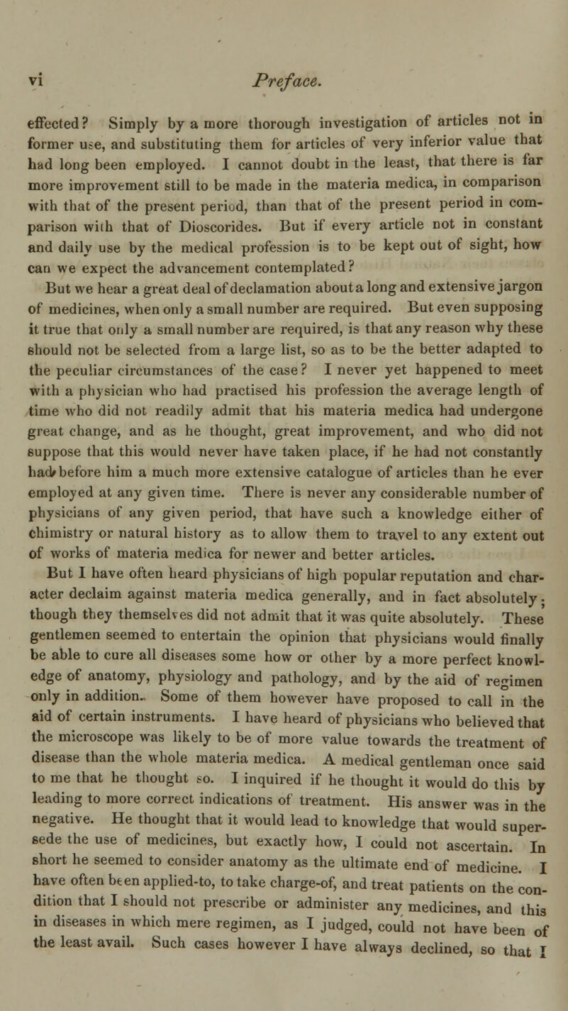 effected? Simply by a more thorough investigation of articles not in former use, and substituting them for articles of very inferior value that had long been employed. I cannot doubt in the least, that there is far more improvement still to be made in the materia medica, in comparison with that of the present period, than that of the present period in com- parison with that of Dioscorides. But if every article not in constant and daily use by the medical profession is to be kept out of sight, how can we expect the advancement contemplated? But we hear a great deal of declamation about a long and extensive jargon of medicines, when only a small number are required. But even supposing it true that only a small number are required, is that any reason why these should not be selected from a large list, so as to be the better adapted to the peculiar circumstances of the case ? I never yet happened to meet with a physician who had practised his profession the average length of time who did not readily admit that his materia medica had undergone great change, and as he thought, great improvement, and who did not suppose that this would never have taken place, if he had not constantly had^ before him a much more extensive catalogue of articles than he ever employed at any given time. There is never any considerable number of physicians of any given period, that have such a knowledge either of chimistry or natural history as to allow them to travel to any extent out of works of materia medica for newer and better articles. But I have often heard physicians of high popular reputation and char- acter declaim against materia medica generally, and in fact absolutely • though they themselves did not admit that it was quite absolutely. These gentlemen seemed to entertain the opinion that physicians would finally be able to cure all diseases some how or other by a more perfect knowl- edge of anatomy, physiology and pathology, and by the aid of regimen only in addition.. Some of them however have proposed to call in the aid of certain instruments. I have heard of physicians who believed that the microscope was likely to be of more value towards the treatment of disease than the whole materia medica. A medical gentleman once said to me that he thought so. I inquired if he thought it would do this by leading to more correct indications of treatment. His answer was in the negative. He thought that it would lead to knowledge that would super- sede the use of medicines, but exactly how, I could not ascertain. In short he seemed to coubider anatomy as the ultimate end of medicine. I have often bten applied-to, to take charge-of, and treat patients on the con- dition that I should not prescribe or administer any medicines, and this in diseases in which mere regimen, as I judged, could not have been of the least avail. Such cases however I have always declined, so that I