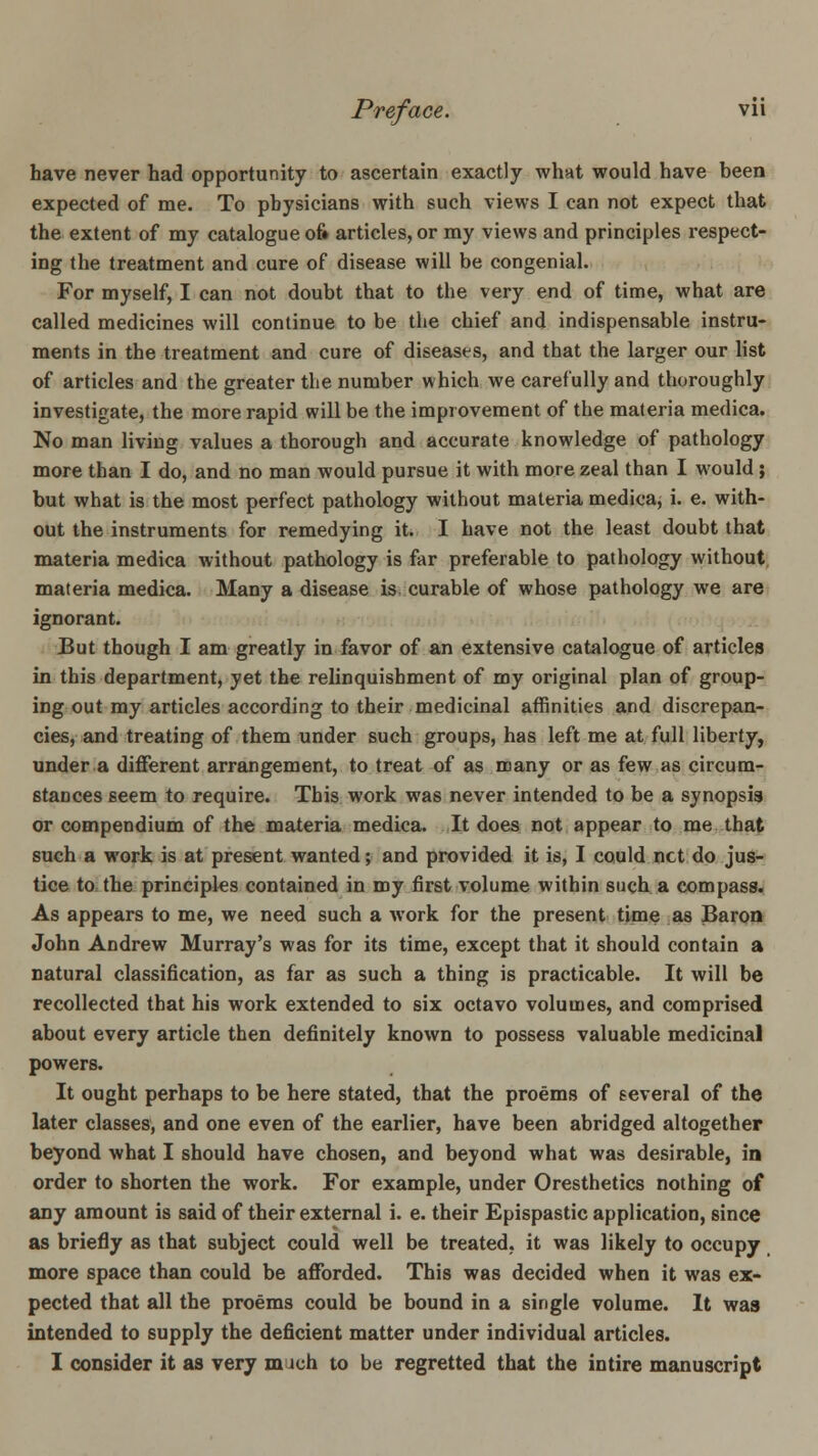have never had opportunity to ascertain exactly what would have been expected of me. To physicians with such views I can not expect that the extent of my catalogue 06 articles, or my views and principles respect- ing the treatment and cure of disease will be congenial. For myself, I can not doubt that to the very end of time, what are called medicines will continue to be the chief and indispensable instru- ments in the treatment and cure of diseases, and that the larger our list of articles and the greater the number which we carefully and thoroughly investigate, the more rapid will be the improvement of the materia medica. No man living values a thorough and accurate knowledge of pathology more than I do, and no man would pursue it with more zeal than I would ; but what is the most perfect pathology without materia medica, i. e. with- out the instruments for remedying it. I have not the least doubt that materia medica without pathology is far preferable to pathology without, materia medica. Many a disease is curable of whose pathology we are ignorant. But though I am greatly in favor of an extensive catalogue of articles in this department, yet the relinquishment of my original plan of group- ing out my articles according to their medicinal affinities and discrepan- cies, and treating of them under such groups, has left me at full liberty, under a different arrangement, to treat of as many or as few,as circum- stances seem to require. This work was never intended to be a synopsis or compendium of the materia medica. It does not appear to me that such a work is at present wanted; and provided it is, I could net do jug-: tice to the principles contained in my first volume within such a compass. As appears to me, we need such a work for the present time as Baron John Andrew Murray's was for its time, except that it should contain a natural classification, as far as such a thing is practicable. It will be recollected that his work extended to six octavo volumes, and comprised about every article then definitely known to possess valuable medicinal powers. It ought perhaps to be here stated, that the proems of eeveral of the later classes, and one even of the earlier, have been abridged altogether beyond what I should have chosen, and beyond what was desirable, in order to shorten the work. For example, under Oresthetics nothing of any amount is said of their external i. e. their Epispastic application, since as briefly as that subject could well be treated, it was likely to occupy more space than could be afforded. This was decided when it was ex- pected that all the proems could be bound in a single volume. It was intended to supply the deficient matter under individual articles. I consider it as very much to be regretted that the intire manuscript