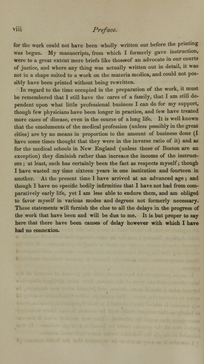 for the work could not have been wholly written out before the printing was begun. My manuscripts, from which I formerly gave instruction, were to a great extent mere briefs like those^of an advocate in our courts of justice, and where any thing was actually written out in detail, it was not in a shape suited to a work on the materia medica, and could not pos- sibly have been printed without being rewritten. In regard to the time occupied in the preparation of the work, it must be remembered that I still have the cares of a family, that I am still de- pendent upon what little professional business I can do for my support, though few physicians have been longer in practice, and few have treated more cases of disease, even in the course of a long life. It is well known that the emoluments of the medical profession (unless possibly in the great cities) are by no means in proportion to the amount of business done (I have some times thought that they were in the inverse ratio of it) and as for the medical schools in New England (unless those of Boston are an exception) they diminish rather than increa&e the income of the instruct- ors ; at least, such has certainly been the fact as respects myself; though I have wasted my time sixteen years in one institution and fourteen in another. At the present time 1 have arrived at an advanced age; and though I have no specific bodily infirmities that I have not had from c<Mn- paratively early life, yet I am less able to endure them, and am obliged to favor myself in various modes and degrees not formerly necessary. These statements will furnish the clue to all the delays in the progress of the work that have been and will be due to me. It is but proper to say here that there have been causes of delay however with which I have had no connexion.