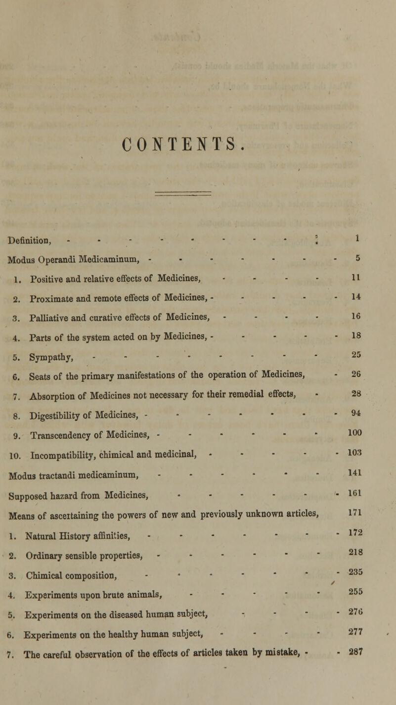 CONTENTS. Definition, ..--.-•' ] 1 Modus Operandi Medicaminum, -.--■■- 5 1. Positive and relative effects of Medicines, - - - - 11 2. Proximate and remote effects of Medicines, - - - - - 14 3. Palliative and curative effects of Medicines, - - - - 16 4. Parts of the system acted on by Medicines, - - - - - 18 5. Sympathy, .------- 25 6. Seats of the primary manifestations of the operation of Medicines, - 26 7. Absorption of Medicines not necessary for their remedial effects, - 28 8. Digestibility of Medicines, -.----- 94 9. Transcendency of Medicines, .-•--- 100 10. Incompatibility, chimical and medicinal, - - ■ - - 103 Modus tractandi medicaminum, ... - - - 141 Supposed hazard from Medicines, - - - - - - 161 Means of asceitaining the powers of new and previously unknown articles, 171 1. Natural History affinities, - - • - - ■ - 172 2. Ordinary sensible properties, .-.---- 218 3. Chimical composition, ...-•-- 235 4. Experiments upon brute animals, .. - - - 255 5. Experiments on the diseased human subject, ... - 276 6. Experiments on the healthy human subject, . - - - 277