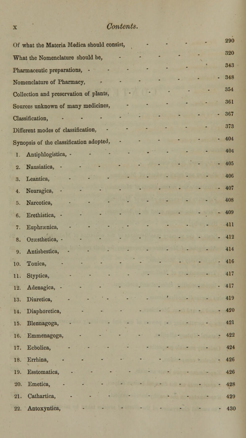 290 320 343 348 354 361 367 373 404 404 405 406 407 Of what the Materia Medica should consist, - • * What the Nomenclature should be, - ■ * Pharmaceutic preparations, •--'*' Nomenclature of Pharmacy, • • ' ' Collection and preservation of plants, - ' ' ' Sources unknown of many medicines, - • ' Classification, ..---•' Different modes of classification, •-''' Synopsis of the classification adopted, - - ■ ' ' 1. Antiphlogistica, --•''■ 2. Nausiatica, ----•*'' 3. Leantica, ...•-•-• 4. Neuragica, --•-•-'' 5. Narcotica, ...----- 408 -■ 409 6. Erethistica, .-••-• 411 7. Euphrasmca, ..----- 8. Orscsthetica, - - - ■ ' ' ' - 412 9. Antisbestica, ...----- 414 10. Tonica, ...------ 416 11. Styptica, ...----- 417 12. Adenagica, --------- 417 13. Diuretica, - - ' • - - ' - - 419 14. Diaphoretica, ........ 420 15. Blennagoga, ..-----. 421 16. Emmenagoga, ..--..- - 422 17. Ecbolica, .---.--. 424 18. Errhina, ..-----.- 426 19. Esstomatica, -------- 426 20. Emetica, -.-----.. 428 21. Cathartica, . - - ----- 429 22. Antoxyntica, ...-..- . 430
