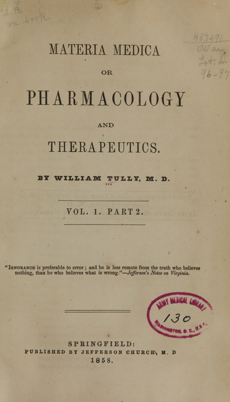 MATERIA MEDICA OR PHARMACOLOGY AND THERAPEUTICS. BY WILLIAM TULLY, M. D VOL. 1. PART 2. 'Ignorance is preferable to error; and he is less remote from the trath who believes nothing, than he who believes what is wrong.—Jefferson's Notes on Virginia. SPRINGFIELD: PUBLISHED BY JEFFEESON CHURCH\ M. D 1858.