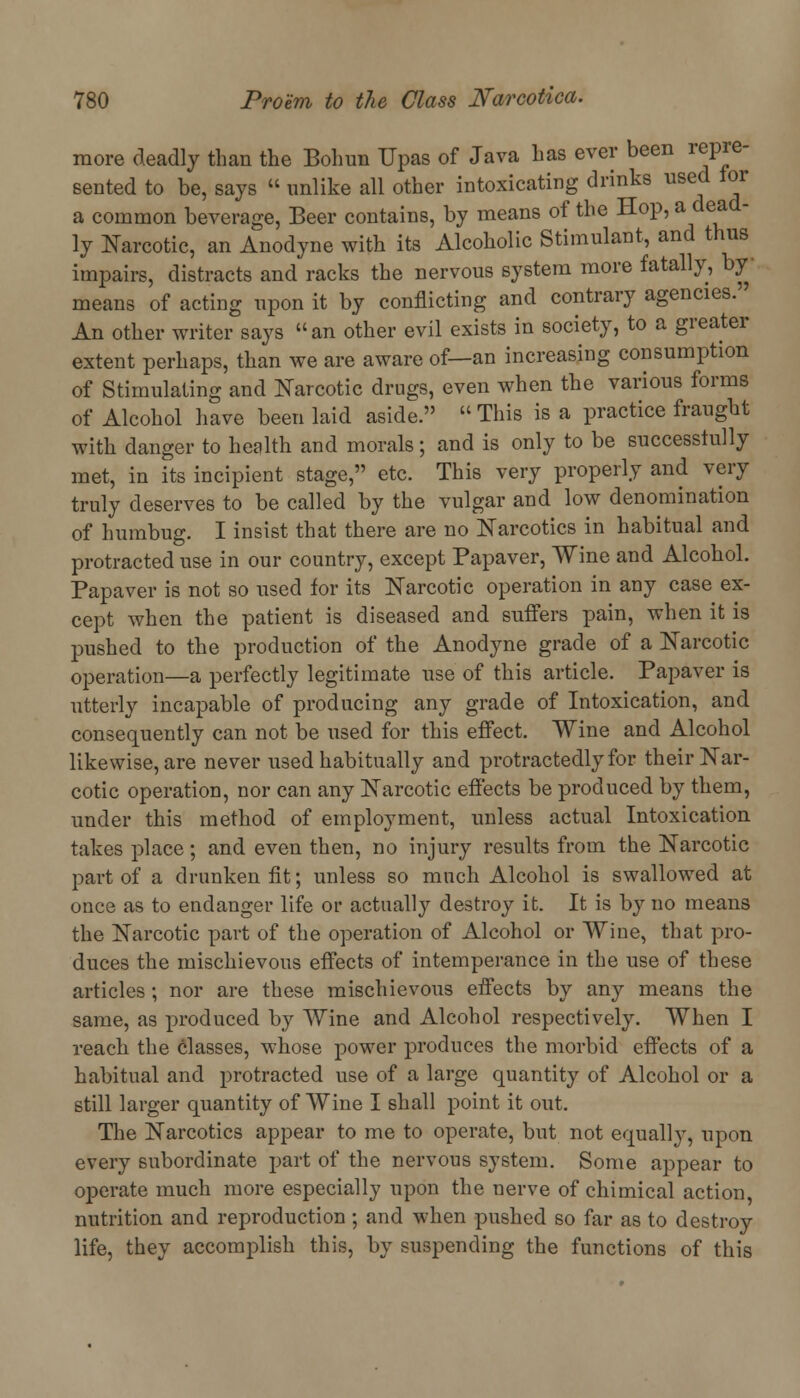 more deadly than the Bohun Upas of Java has ever been repre- sented to be, says  unlike all other intoxicating drinks used tor a common beverage, Beer contains, by means of the Hop,a de*d_ ly Narcotic, an Anodyne with its Alcoholic Stimulant, and thus impairs, distracts and racks the nervous system more fatally, by means of acting upon it by conflicting and contrary agencies. An other writer says an other evil exists in society, to a greater extent perhaps, than we are aware of—an increasing consumption of Stimulating and Narcotic drugs, even when the various forms of Alcohol have been laid aside.  This is a practice fraught with clanger to health and morals; and is only to be successlully met, in its incipient stage, etc. This very properly and very truly deserves to be called by the vulgar and low denomination of humbug. I insist that there are no Narcotics in habitual and protracted use in our country, except Papaver, Wine and Alcohol. Papaver is not so used for its Narcotic operation in any case ex- cept when the patient is diseased and suffers pain, when it is pushed to the production of the Anodyne grade of a Narcotic operation—a perfectly legitimate use of this article. Papaver is utterly incapable of producing any grade of Intoxication, and consequently can not be used for this effect. Wine and Alcohol likewise, are never used habitually and protractedly for their Nar- cotic operation, nor can any Narcotic effects be produced by them, under this method of employment, unless actual Intoxication takes place; and even then, no injury results from the Narcotic part of a drunken fit; unless so much Alcohol is swallowed at once as to endanger life or actually destroy it. It is by no means the Narcotic part of the operation of Alcohol or Wine, that pro- duces the mischievous effects of intemperance in the use of these articles; nor are these mischievous effects by any means the same, as produced by Wine and Alcohol respectively. When I reach the classes, whose power produces the morbid effects of a habitual and protracted use of a large quantity of Alcohol or a still larger quantity of Wine I shall point it out. The Narcotics appear to me to operate, but not equally, upon every subordinate part of the nervous system. Some appear to operate much more especially upon the nerve of chimical action, nutrition and reproduction ; and when pushed so far as to destroy life, they accomplish this, by suspending the functions of this